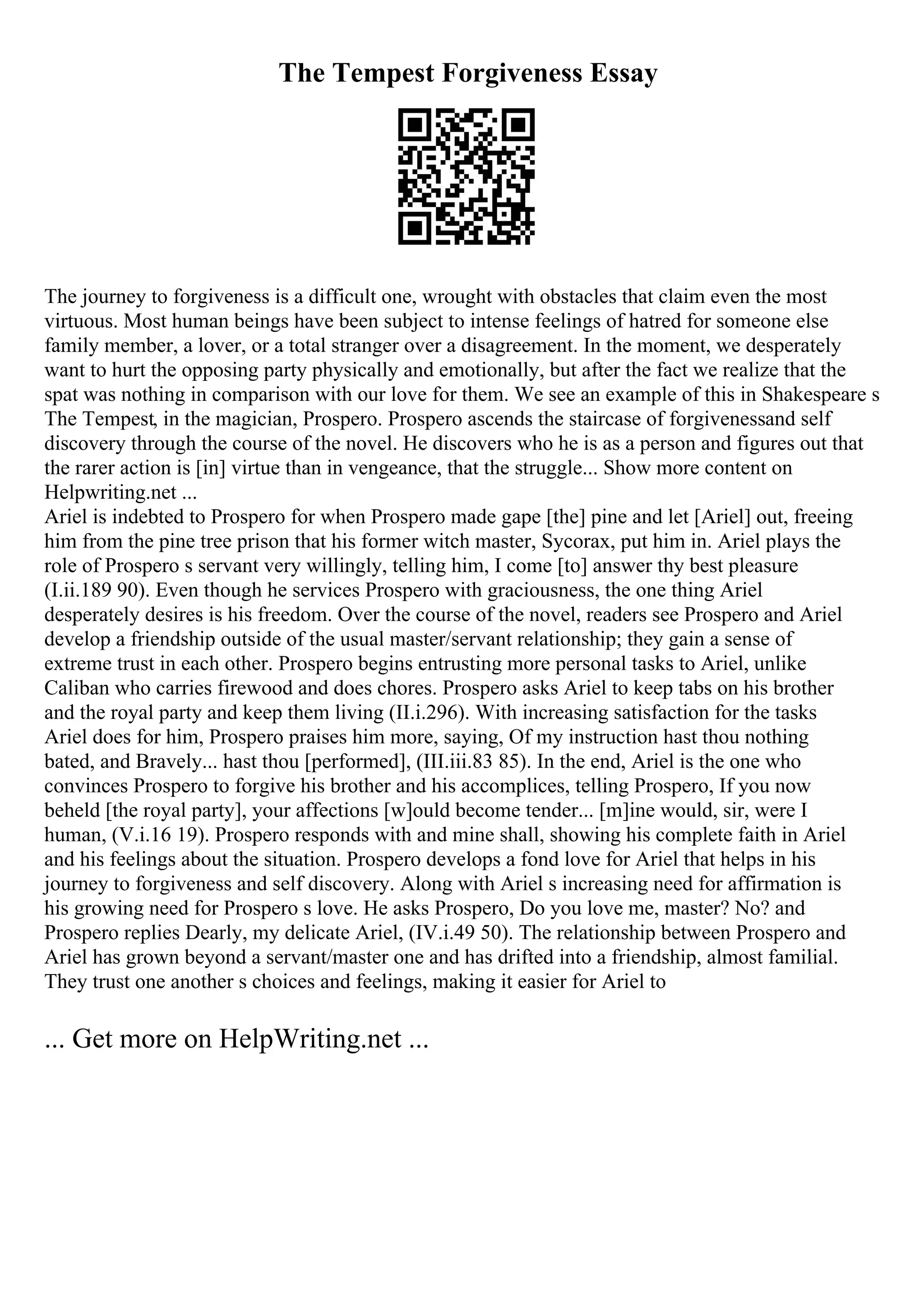 The Tempest Forgiveness Essay
The journey to forgiveness is a difficult one, wrought with obstacles that claim even the most
virtuous. Most human beings have been subject to intense feelings of hatred for someone else
family member, a lover, or a total stranger over a disagreement. In the moment, we desperately
want to hurt the opposing party physically and emotionally, but after the fact we realize that the
spat was nothing in comparison with our love for them. We see an example of this in Shakespeare s
The Tempest, in the magician, Prospero. Prospero ascends the staircase of forgivenessand self
discovery through the course of the novel. He discovers who he is as a person and figures out that
the rarer action is [in] virtue than in vengeance, that the struggle... Show more content on
Helpwriting.net ...
Ariel is indebted to Prospero for when Prospero made gape [the] pine and let [Ariel] out, freeing
him from the pine tree prison that his former witch master, Sycorax, put him in. Ariel plays the
role of Prospero s servant very willingly, telling him, I come [to] answer thy best pleasure
(I.ii.189 90). Even though he services Prospero with graciousness, the one thing Ariel
desperately desires is his freedom. Over the course of the novel, readers see Prospero and Ariel
develop a friendship outside of the usual master/servant relationship; they gain a sense of
extreme trust in each other. Prospero begins entrusting more personal tasks to Ariel, unlike
Caliban who carries firewood and does chores. Prospero asks Ariel to keep tabs on his brother
and the royal party and keep them living (II.i.296). With increasing satisfaction for the tasks
Ariel does for him, Prospero praises him more, saying, Of my instruction hast thou nothing
bated, and Bravely... hast thou [performed], (III.iii.83 85). In the end, Ariel is the one who
convinces Prospero to forgive his brother and his accomplices, telling Prospero, If you now
beheld [the royal party], your affections [w]ould become tender... [m]ine would, sir, were I
human, (V.i.16 19). Prospero responds with and mine shall, showing his complete faith in Ariel
and his feelings about the situation. Prospero develops a fond love for Ariel that helps in his
journey to forgiveness and self discovery. Along with Ariel s increasing need for affirmation is
his growing need for Prospero s love. He asks Prospero, Do you love me, master? No? and
Prospero replies Dearly, my delicate Ariel, (IV.i.49 50). The relationship between Prospero and
Ariel has grown beyond a servant/master one and has drifted into a friendship, almost familial.
They trust one another s choices and feelings, making it easier for Ariel to
... Get more on HelpWriting.net ...
 