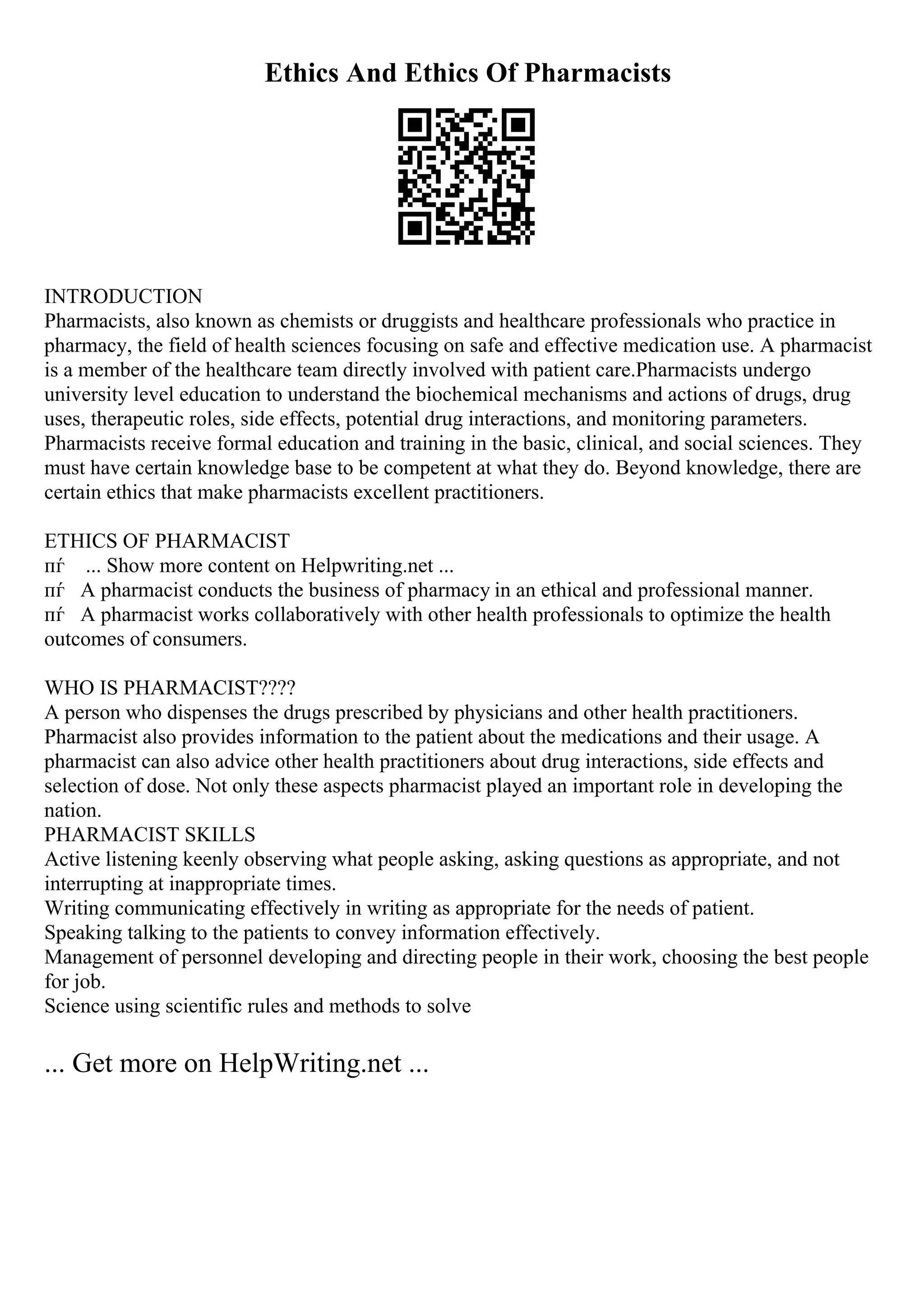 Ethics And Ethics Of Pharmacists
INTRODUCTION
Pharmacists, also known as chemists or druggists and healthcare professionals who practice in
pharmacy, the field of health sciences focusing on safe and effective medication use. A pharmacist
is a member of the healthcare team directly involved with patient care.Pharmacists undergo
university level education to understand the biochemical mechanisms and actions of drugs, drug
uses, therapeutic roles, side effects, potential drug interactions, and monitoring parameters.
Pharmacists receive formal education and training in the basic, clinical, and social sciences. They
must have certain knowledge base to be competent at what they do. Beyond knowledge, there are
certain ethics that make pharmacists excellent practitioners.
ETHICS OF PHARMACIST
пѓ ... Show more content on Helpwriting.net ...
пѓ A pharmacist conducts the business of pharmacy in an ethical and professional manner.
пѓ A pharmacist works collaboratively with other health professionals to optimize the health
outcomes of consumers.
WHO IS PHARMACIST????
A person who dispenses the drugs prescribed by physicians and other health practitioners.
Pharmacist also provides information to the patient about the medications and their usage. A
pharmacist can also advice other health practitioners about drug interactions, side effects and
selection of dose. Not only these aspects pharmacist played an important role in developing the
nation.
PHARMACIST SKILLS
Active listening keenly observing what people asking, asking questions as appropriate, and not
interrupting at inappropriate times.
Writing communicating effectively in writing as appropriate for the needs of patient.
Speaking talking to the patients to convey information effectively.
Management of personnel developing and directing people in their work, choosing the best people
for job.
Science using scientific rules and methods to solve
... Get more on HelpWriting.net ...
 