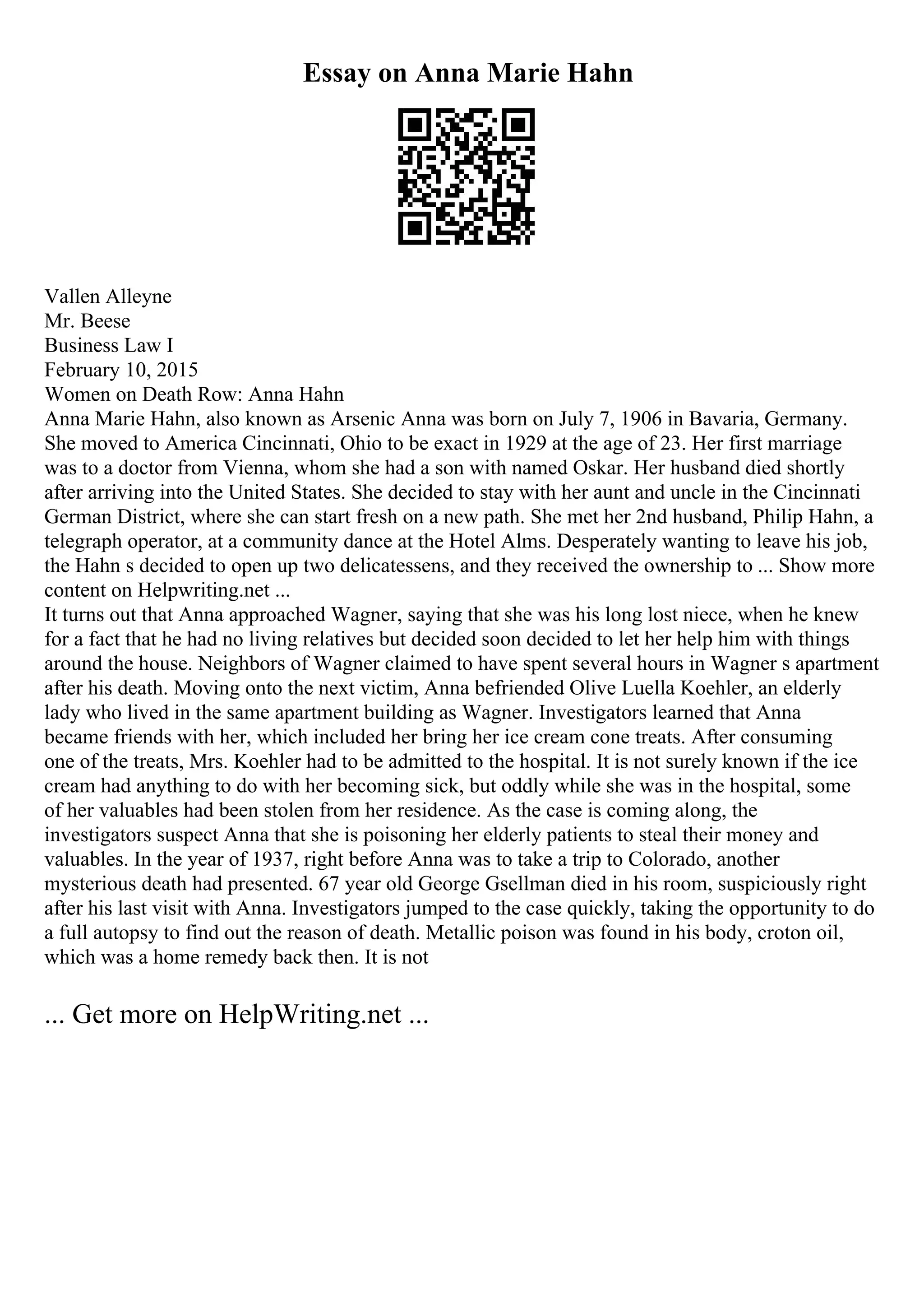 Essay on Anna Marie Hahn
Vallen Alleyne
Mr. Beese
Business Law I
February 10, 2015
Women on Death Row: Anna Hahn
Anna Marie Hahn, also known as Arsenic Anna was born on July 7, 1906 in Bavaria, Germany.
She moved to America Cincinnati, Ohio to be exact in 1929 at the age of 23. Her first marriage
was to a doctor from Vienna, whom she had a son with named Oskar. Her husband died shortly
after arriving into the United States. She decided to stay with her aunt and uncle in the Cincinnati
German District, where she can start fresh on a new path. She met her 2nd husband, Philip Hahn, a
telegraph operator, at a community dance at the Hotel Alms. Desperately wanting to leave his job,
the Hahn s decided to open up two delicatessens, and they received the ownership to ... Show more
content on Helpwriting.net ...
It turns out that Anna approached Wagner, saying that she was his long lost niece, when he knew
for a fact that he had no living relatives but decided soon decided to let her help him with things
around the house. Neighbors of Wagner claimed to have spent several hours in Wagner s apartment
after his death. Moving onto the next victim, Anna befriended Olive Luella Koehler, an elderly
lady who lived in the same apartment building as Wagner. Investigators learned that Anna
became friends with her, which included her bring her ice cream cone treats. After consuming
one of the treats, Mrs. Koehler had to be admitted to the hospital. It is not surely known if the ice
cream had anything to do with her becoming sick, but oddly while she was in the hospital, some
of her valuables had been stolen from her residence. As the case is coming along, the
investigators suspect Anna that she is poisoning her elderly patients to steal their money and
valuables. In the year of 1937, right before Anna was to take a trip to Colorado, another
mysterious death had presented. 67 year old George Gsellman died in his room, suspiciously right
after his last visit with Anna. Investigators jumped to the case quickly, taking the opportunity to do
a full autopsy to find out the reason of death. Metallic poison was found in his body, croton oil,
which was a home remedy back then. It is not
... Get more on HelpWriting.net ...
 
