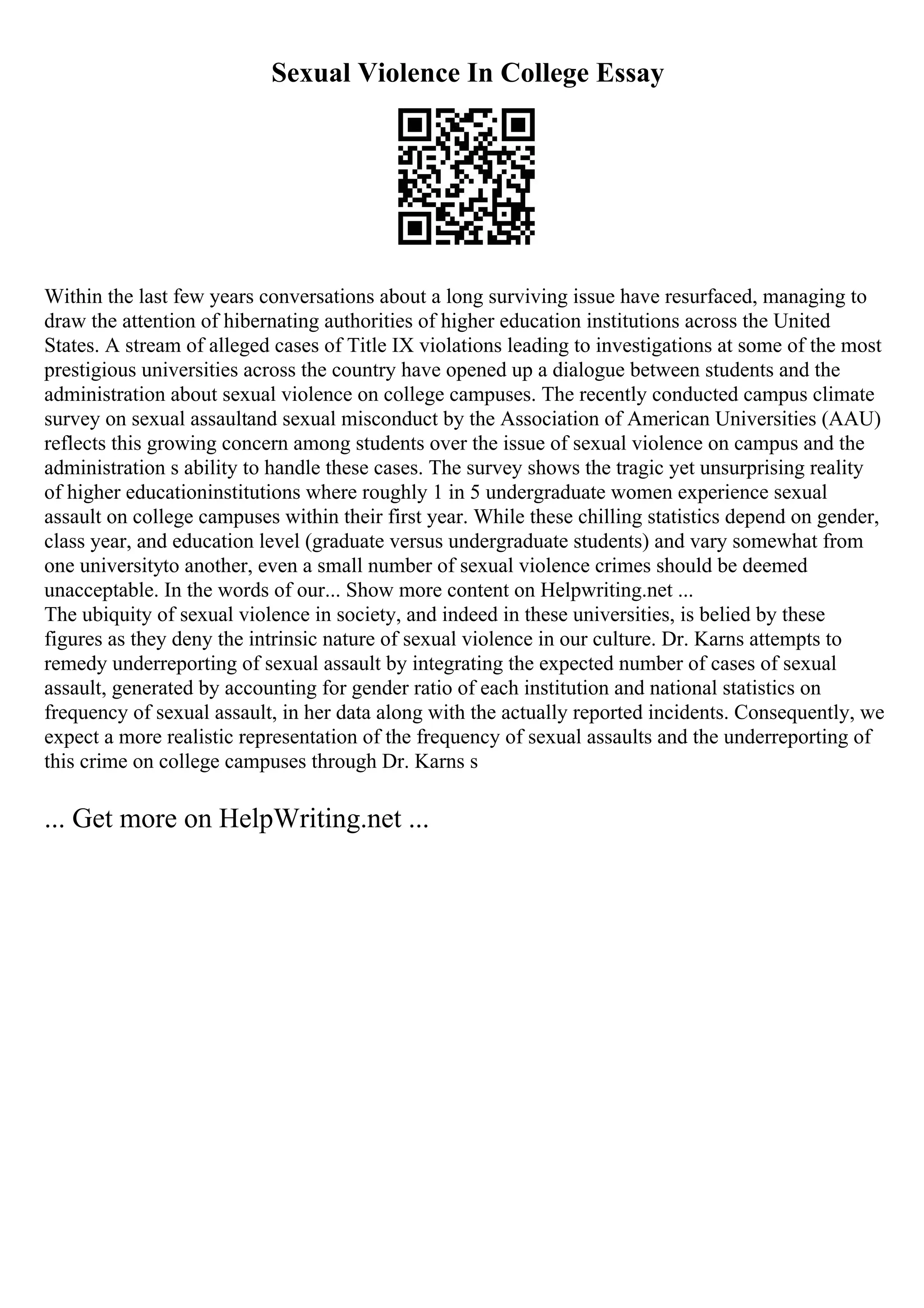 Sexual Violence In College Essay
Within the last few years conversations about a long surviving issue have resurfaced, managing to
draw the attention of hibernating authorities of higher education institutions across the United
States. A stream of alleged cases of Title IX violations leading to investigations at some of the most
prestigious universities across the country have opened up a dialogue between students and the
administration about sexual violence on college campuses. The recently conducted campus climate
survey on sexual assaultand sexual misconduct by the Association of American Universities (AAU)
reflects this growing concern among students over the issue of sexual violence on campus and the
administration s ability to handle these cases. The survey shows the tragic yet unsurprising reality
of higher educationinstitutions where roughly 1 in 5 undergraduate women experience sexual
assault on college campuses within their first year. While these chilling statistics depend on gender,
class year, and education level (graduate versus undergraduate students) and vary somewhat from
one universityto another, even a small number of sexual violence crimes should be deemed
unacceptable. In the words of our... Show more content on Helpwriting.net ...
The ubiquity of sexual violence in society, and indeed in these universities, is belied by these
figures as they deny the intrinsic nature of sexual violence in our culture. Dr. Karns attempts to
remedy underreporting of sexual assault by integrating the expected number of cases of sexual
assault, generated by accounting for gender ratio of each institution and national statistics on
frequency of sexual assault, in her data along with the actually reported incidents. Consequently, we
expect a more realistic representation of the frequency of sexual assaults and the underreporting of
this crime on college campuses through Dr. Karns s
... Get more on HelpWriting.net ...
 