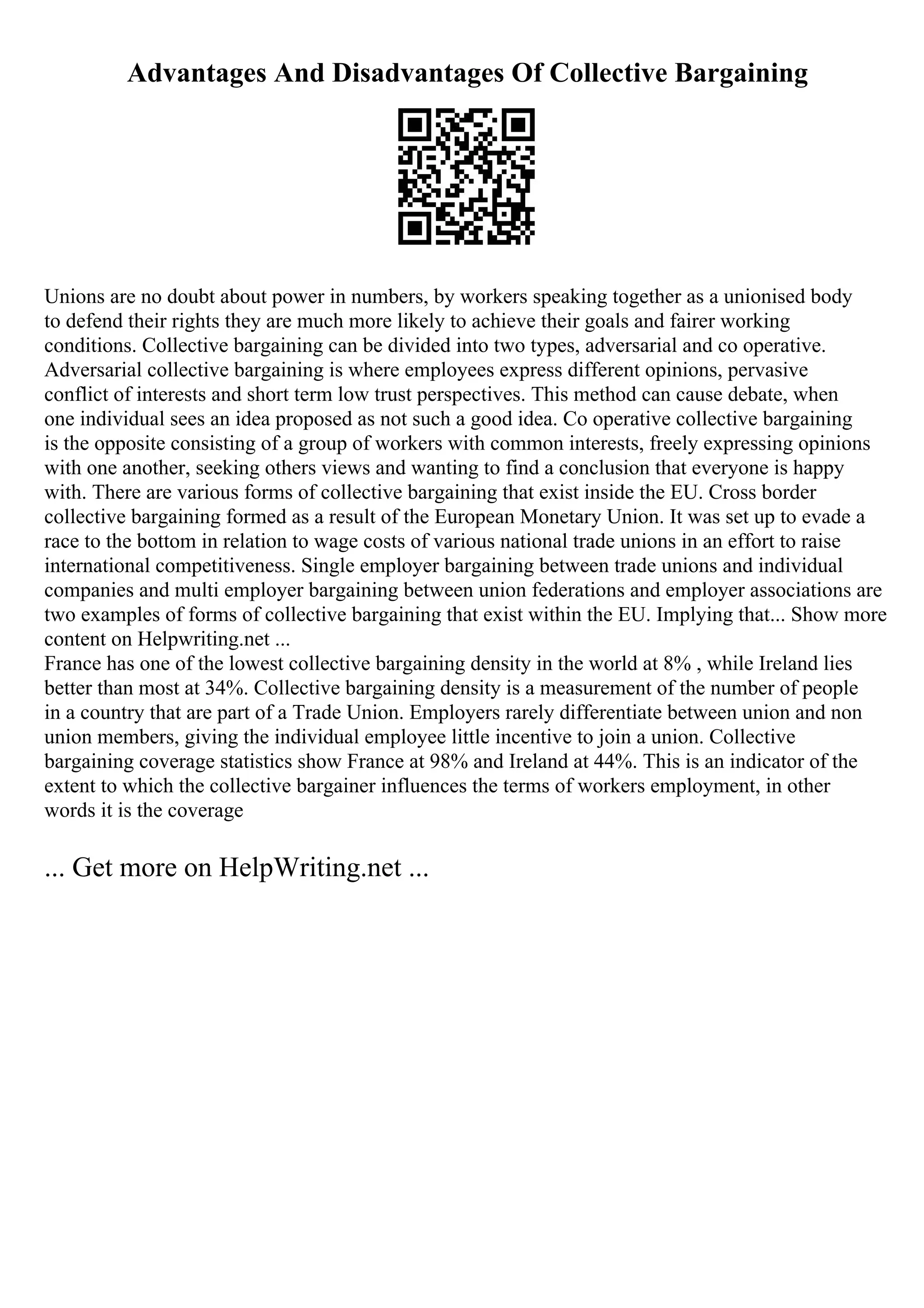 Advantages And Disadvantages Of Collective Bargaining
Unions are no doubt about power in numbers, by workers speaking together as a unionised body
to defend their rights they are much more likely to achieve their goals and fairer working
conditions. Collective bargaining can be divided into two types, adversarial and co operative.
Adversarial collective bargaining is where employees express different opinions, pervasive
conflict of interests and short term low trust perspectives. This method can cause debate, when
one individual sees an idea proposed as not such a good idea. Co operative collective bargaining
is the opposite consisting of a group of workers with common interests, freely expressing opinions
with one another, seeking others views and wanting to find a conclusion that everyone is happy
with. There are various forms of collective bargaining that exist inside the EU. Cross border
collective bargaining formed as a result of the European Monetary Union. It was set up to evade a
race to the bottom in relation to wage costs of various national trade unions in an effort to raise
international competitiveness. Single employer bargaining between trade unions and individual
companies and multi employer bargaining between union federations and employer associations are
two examples of forms of collective bargaining that exist within the EU. Implying that... Show more
content on Helpwriting.net ...
France has one of the lowest collective bargaining density in the world at 8% , while Ireland lies
better than most at 34%. Collective bargaining density is a measurement of the number of people
in a country that are part of a Trade Union. Employers rarely differentiate between union and non
union members, giving the individual employee little incentive to join a union. Collective
bargaining coverage statistics show France at 98% and Ireland at 44%. This is an indicator of the
extent to which the collective bargainer influences the terms of workers employment, in other
words it is the coverage
... Get more on HelpWriting.net ...
 