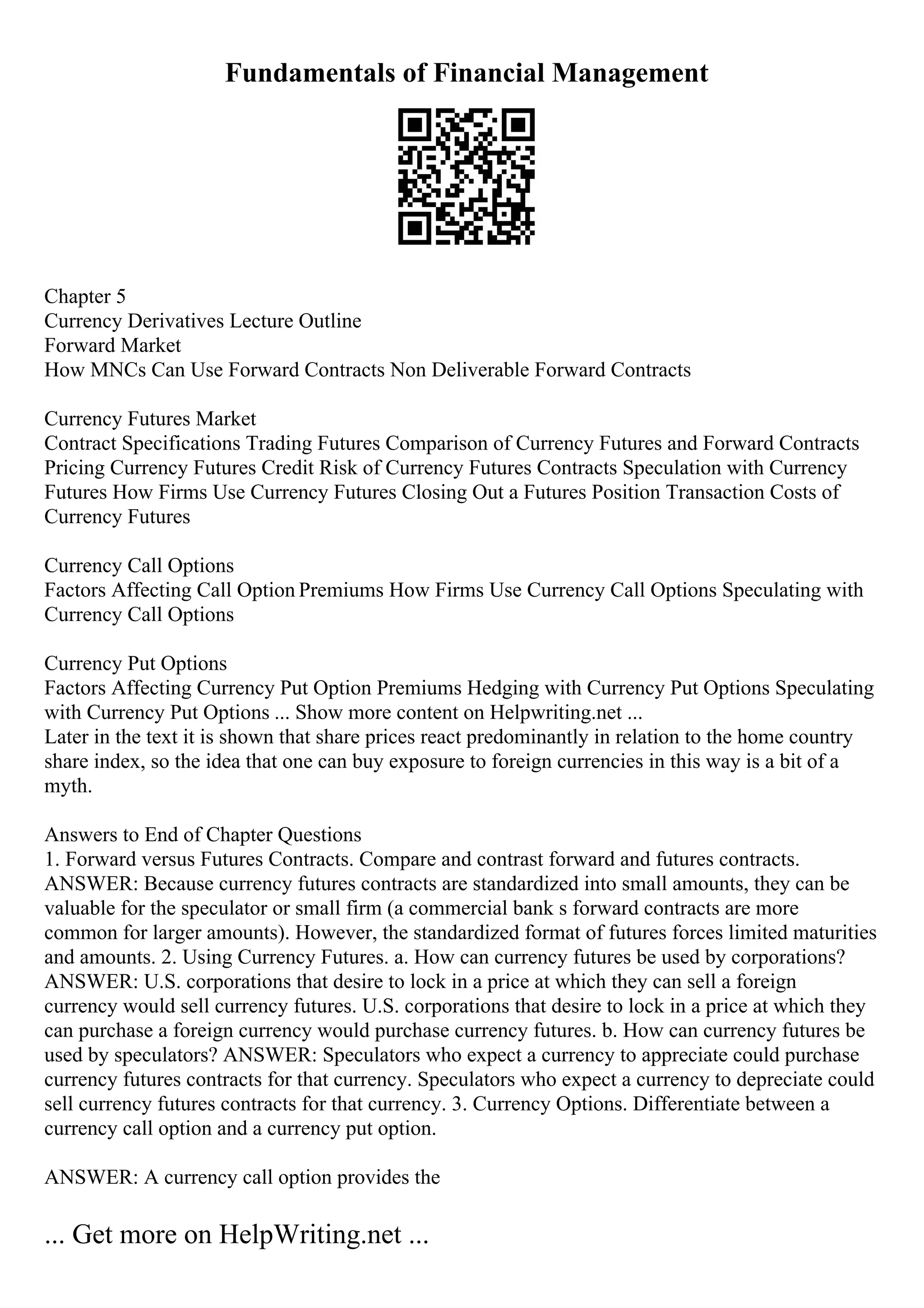 Fundamentals of Financial Management
Chapter 5
Currency Derivatives Lecture Outline
Forward Market
How MNCs Can Use Forward Contracts Non Deliverable Forward Contracts
Currency Futures Market
Contract Specifications Trading Futures Comparison of Currency Futures and Forward Contracts
Pricing Currency Futures Credit Risk of Currency Futures Contracts Speculation with Currency
Futures How Firms Use Currency Futures Closing Out a Futures Position Transaction Costs of
Currency Futures
Currency Call Options
Factors Affecting Call Option Premiums How Firms Use Currency Call Options Speculating with
Currency Call Options
Currency Put Options
Factors Affecting Currency Put Option Premiums Hedging with Currency Put Options Speculating
with Currency Put Options ... Show more content on Helpwriting.net ...
Later in the text it is shown that share prices react predominantly in relation to the home country
share index, so the idea that one can buy exposure to foreign currencies in this way is a bit of a
myth.
Answers to End of Chapter Questions
1. Forward versus Futures Contracts. Compare and contrast forward and futures contracts.
ANSWER: Because currency futures contracts are standardized into small amounts, they can be
valuable for the speculator or small firm (a commercial bank s forward contracts are more
common for larger amounts). However, the standardized format of futures forces limited maturities
and amounts. 2. Using Currency Futures. a. How can currency futures be used by corporations?
ANSWER: U.S. corporations that desire to lock in a price at which they can sell a foreign
currency would sell currency futures. U.S. corporations that desire to lock in a price at which they
can purchase a foreign currency would purchase currency futures. b. How can currency futures be
used by speculators? ANSWER: Speculators who expect a currency to appreciate could purchase
currency futures contracts for that currency. Speculators who expect a currency to depreciate could
sell currency futures contracts for that currency. 3. Currency Options. Differentiate between a
currency call option and a currency put option.
ANSWER: A currency call option provides the
... Get more on HelpWriting.net ...
 