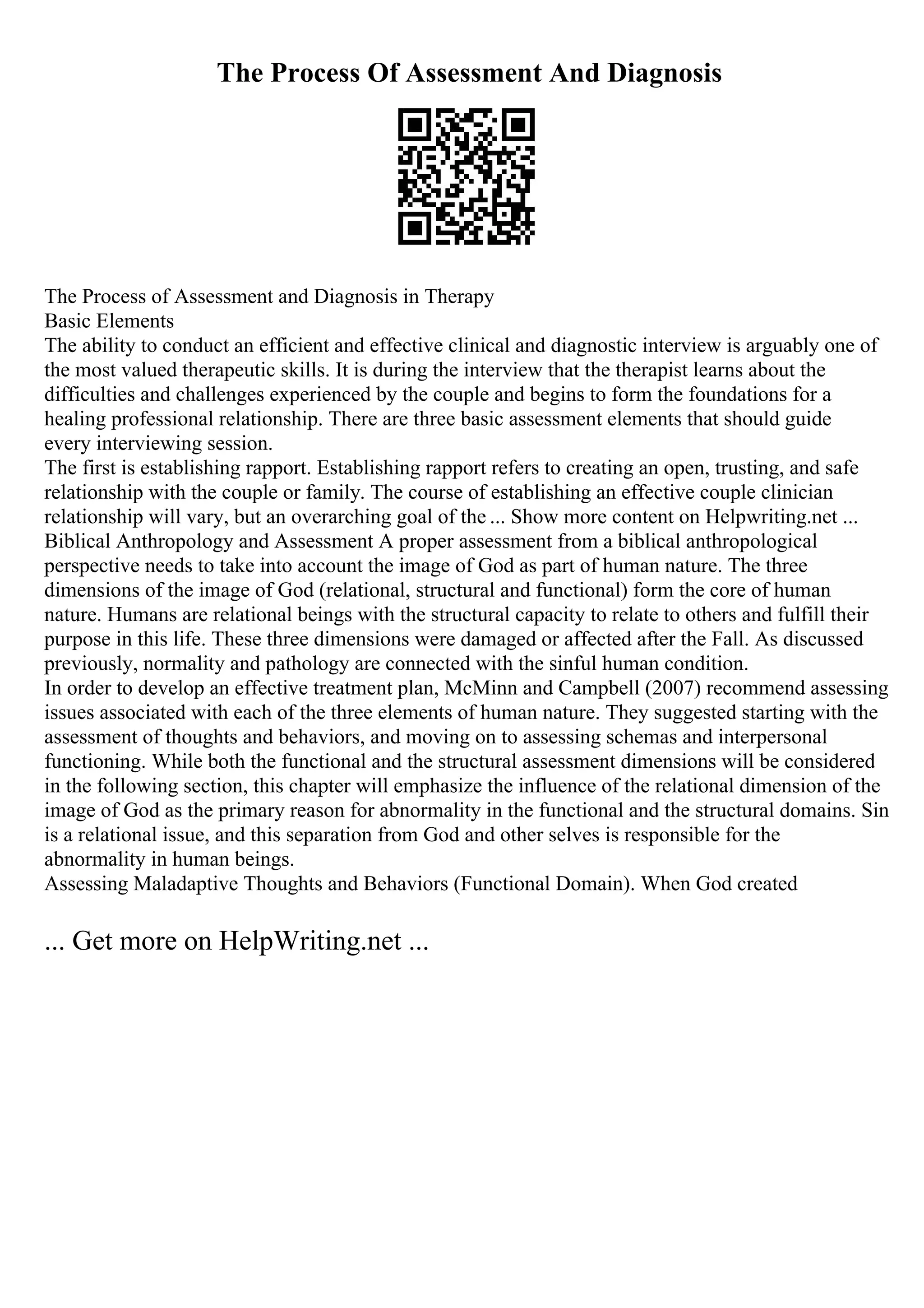 The Process Of Assessment And Diagnosis
The Process of Assessment and Diagnosis in Therapy
Basic Elements
The ability to conduct an efficient and effective clinical and diagnostic interview is arguably one of
the most valued therapeutic skills. It is during the interview that the therapist learns about the
difficulties and challenges experienced by the couple and begins to form the foundations for a
healing professional relationship. There are three basic assessment elements that should guide
every interviewing session.
The first is establishing rapport. Establishing rapport refers to creating an open, trusting, and safe
relationship with the couple or family. The course of establishing an effective couple clinician
relationship will vary, but an overarching goal of the ... Show more content on Helpwriting.net ...
Biblical Anthropology and Assessment A proper assessment from a biblical anthropological
perspective needs to take into account the image of God as part of human nature. The three
dimensions of the image of God (relational, structural and functional) form the core of human
nature. Humans are relational beings with the structural capacity to relate to others and fulfill their
purpose in this life. These three dimensions were damaged or affected after the Fall. As discussed
previously, normality and pathology are connected with the sinful human condition.
In order to develop an effective treatment plan, McMinn and Campbell (2007) recommend assessing
issues associated with each of the three elements of human nature. They suggested starting with the
assessment of thoughts and behaviors, and moving on to assessing schemas and interpersonal
functioning. While both the functional and the structural assessment dimensions will be considered
in the following section, this chapter will emphasize the influence of the relational dimension of the
image of God as the primary reason for abnormality in the functional and the structural domains. Sin
is a relational issue, and this separation from God and other selves is responsible for the
abnormality in human beings.
Assessing Maladaptive Thoughts and Behaviors (Functional Domain). When God created
... Get more on HelpWriting.net ...
 