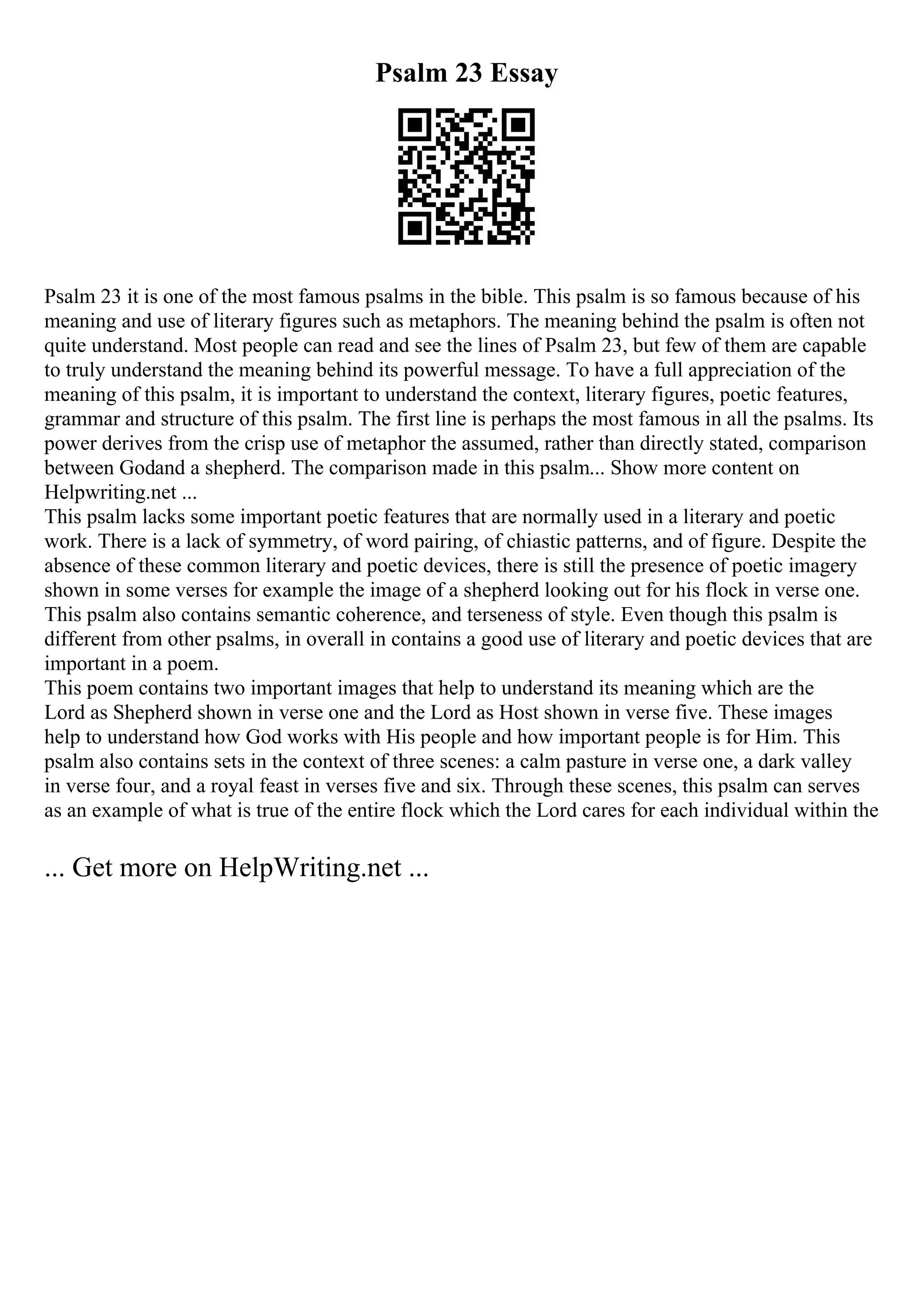 Psalm 23 Essay
Psalm 23 it is one of the most famous psalms in the bible. This psalm is so famous because of his
meaning and use of literary figures such as metaphors. The meaning behind the psalm is often not
quite understand. Most people can read and see the lines of Psalm 23, but few of them are capable
to truly understand the meaning behind its powerful message. To have a full appreciation of the
meaning of this psalm, it is important to understand the context, literary figures, poetic features,
grammar and structure of this psalm. The first line is perhaps the most famous in all the psalms. Its
power derives from the crisp use of metaphor the assumed, rather than directly stated, comparison
between Godand a shepherd. The comparison made in this psalm... Show more content on
Helpwriting.net ...
This psalm lacks some important poetic features that are normally used in a literary and poetic
work. There is a lack of symmetry, of word pairing, of chiastic patterns, and of figure. Despite the
absence of these common literary and poetic devices, there is still the presence of poetic imagery
shown in some verses for example the image of a shepherd looking out for his flock in verse one.
This psalm also contains semantic coherence, and terseness of style. Even though this psalm is
different from other psalms, in overall in contains a good use of literary and poetic devices that are
important in a poem.
This poem contains two important images that help to understand its meaning which are the
Lord as Shepherd shown in verse one and the Lord as Host shown in verse five. These images
help to understand how God works with His people and how important people is for Him. This
psalm also contains sets in the context of three scenes: a calm pasture in verse one, a dark valley
in verse four, and a royal feast in verses five and six. Through these scenes, this psalm can serves
as an example of what is true of the entire flock which the Lord cares for each individual within the
... Get more on HelpWriting.net ...
 