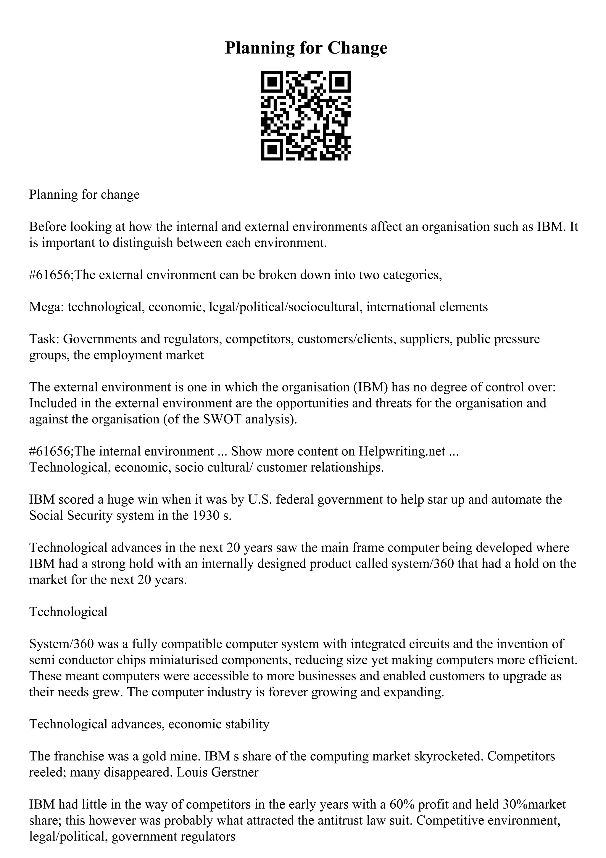 Planning for Change
Planning for change
Before looking at how the internal and external environments affect an organisation such as IBM. It
is important to distinguish between each environment.
#61656;The external environment can be broken down into two categories,
Mega: technological, economic, legal/political/sociocultural, international elements
Task: Governments and regulators, competitors, customers/clients, suppliers, public pressure
groups, the employment market
The external environment is one in which the organisation (IBM) has no degree of control over:
Included in the external environment are the opportunities and threats for the organisation and
against the organisation (of the SWOT analysis).
#61656;The internal environment ... Show more content on Helpwriting.net ...
Technological, economic, socio cultural/ customer relationships.
IBM scored a huge win when it was by U.S. federal government to help star up and automate the
Social Security system in the 1930 s.
Technological advances in the next 20 years saw the main frame computer being developed where
IBM had a strong hold with an internally designed product called system/360 that had a hold on the
market for the next 20 years.
Technological
System/360 was a fully compatible computer system with integrated circuits and the invention of
semi conductor chips miniaturised components, reducing size yet making computers more efficient.
These meant computers were accessible to more businesses and enabled customers to upgrade as
their needs grew. The computer industry is forever growing and expanding.
Technological advances, economic stability
The franchise was a gold mine. IBM s share of the computing market skyrocketed. Competitors
reeled; many disappeared. Louis Gerstner
IBM had little in the way of competitors in the early years with a 60% profit and held 30%market
share; this however was probably what attracted the antitrust law suit. Competitive environment,
legal/political, government regulators
 