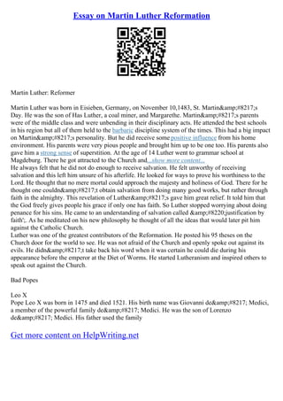 Essay on Martin Luther Reformation
Martin Luther: Reformer
Martin Luther was born in Eisieben, Germany, on November 10,1483, St. Martin&amp;#8217;s
Day. He was the son of Has Luther, a coal miner, and Margarethe. Martin&amp;#8217;s parents
were of the middle class and were unbending in their disciplinary acts. He attended the best schools
in his region but all of them held to the barbaric discipline system of the times. This had a big impact
on Martin&amp;#8217;s personality. But he did receive some positive influence from his home
environment. His parents were very pious people and brought him up to be one too. His parents also
gave him a strong sense of superstition. At the age of 14 Luther went to grammar school at
Magdeburg. There he got attracted to the Church and...show more content...
He always felt that he did not do enough to receive salvation. He felt unworthy of receiving
salvation and this left him unsure of his afterlife. He looked for ways to prove his worthiness to the
Lord. He thought that no mere mortal could approach the majesty and holiness of God. There for he
thought one couldn&amp;#8217;t obtain salvation from doing many good works, but rather through
faith in the almighty. This revelation of Luther&amp;#8217;s gave him great relief. It told him that
the God freely gives people his grace if only one has faith. So Luther stopped worrying about doing
penance for his sins. He came to an understanding of salvation called &amp;#8220;justification by
faith';. As he meditated on his new philosophy he thought of all the ideas that would later pit him
against the Catholic Church.
Luther was one of the greatest contributors of the Reformation. He posted his 95 theses on the
Church door for the world to see. He was not afraid of the Church and openly spoke out against its
evils. He didn&amp;#8217;t take back his word when it was certain he could die during his
appearance before the emperor at the Diet of Worms. He started Lutheranism and inspired others to
speak out against the Church.
Bad Popes
Leo X
Pope Leo X was born in 1475 and died 1521. His birth name was Giovanni de&amp;#8217; Medici,
a member of the powerful family de&amp;#8217; Medici. He was the son of Lorenzo
de&amp;#8217; Medici. His father used the family
Get more content on HelpWriting.net
 