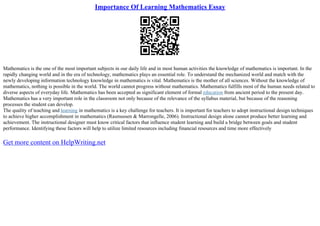 Importance Of Learning Mathematics Essay
Mathematics is the one of the most important subjects in our daily life and in most human activities the knowledge of mathematics is important. In the
rapidly changing world and in the era of technology, mathematics plays an essential role. To understand the mechanized world and match with the
newly developing information technology knowledge in mathematics is vital. Mathematics is the mother of all sciences. Without the knowledge of
mathematics, nothing is possible in the world. The world cannot progress without mathematics. Mathematics fulfills most of the human needs related to
diverse aspects of everyday life. Mathematics has been accepted as significant element of formal education from ancient period to the present day.
Mathematics has a very important role in the classroom not only because of the relevance of the syllabus material, but because of the reasoning
processes the student can develop.
The quality of teaching and learning in mathematics is a key challenge for teachers. It is important for teachers to adopt instructional design techniques
to achieve higher accomplishment in mathematics (Rasmussen & Marrongelle, 2006). Instructional design alone cannot produce better learning and
achievement. The instructional designer must know critical factors that influence student learning and build a bridge between goals and student
performance. Identifying these factors will help to utilize limited resources including financial resources and time more effectively
Get more content on HelpWriting.net
 