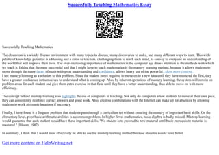 Successfully Teaching Mathematics Essay
Successfully Teaching Mathematics
The classroom is a widely diverse environment with many topics to discuss, many discoveries to make, and many different ways to learn. This wide
palette of knowledge potential is a blessing and a curse to teachers, challenging them to reach each mind, to convey to everyone an understanding of
the world that will improve their lives. The ever–increasing importance of mathematics in the computer age draws attention to the methods with which
we teach it. I think that the most successful tool that I might have to teach mathematics is the mastery learning method, because it allows students to
move through the many facets of math with great understanding and confidence, allows heavy use of the powerful...show more content...
I see mastery learning as a solution to this problem. Since the student is not required to move on to a new idea until they have mastered the first, they
have a greater confidence in themselves to understand what is coming up. Also, by inherent operations of mastery learning, the system will zero in on
problem areas for each student and give them extra exercise in that field until they have a better understanding, thus able to move on with more
efficiency.
The concept behind mastery learning also highlights the use of computers in teaching. Not only do computers allow students to move at their own pace,
they can consistently reinforce correct answers and good work. Also, creative combinations with the Internet can make up for absences by allowing
students to work at remote locations if necessary.
Finally, I have found it a frequent problem that students pass through a curriculum set without ensuring the mastery of important basic skills. On the
elementary level, poor basic arithmetic abilities is a common problem. In higher–level mathematics, basic algebra is badly missed. Mastery learning
would guarantee that each student would have these important skills. "No student is to proceed to new material until basic prerequisite material is
mastered." (Bloom, 1987)
In summary, I think that I would most effectively be able to use the mastery learning method because students would have better
Get more content on HelpWriting.net
 