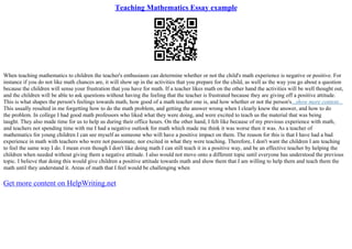 Teaching Mathematics Essay example
When teaching mathematics to children the teacher's enthusiasm can determine whether or not the child's math experience is negative or positive. For
instance if you do not like math chances are, it will show up in the activities that you prepare for the child, as well as the way you go about a question
because the children will sense your frustration that you have for math. If a teacher likes math on the other hand the activities will be well thought out,
and the children will be able to ask questions without having the feeling that the teacher is frustrated because they are giving off a positive attitude.
This is what shapes the person's feelings towards math, how good of a math teacher one is, and how whether or not the person's...show more content...
This usually resulted in me forgetting how to do the math problem, and getting the answer wrong when I clearly knew the answer, and how to do
the problem. In college I had good math professors who liked what they were doing, and were excited to teach us the material that was being
taught. They also made time for us to help us during their office hours. On the other hand, I felt like because of my previous experience with math,
and teachers not spending time with me I had a negative outlook for math which made me think it was worse then it was. As a teacher of
mathematics for young children I can see myself as someone who will have a positive impact on them. The reason for this is that I have had a bad
experience in math with teachers who were not passionate, nor excited in what they were teaching. Therefore, I don't want the children I am teaching
to feel the same way I do. I mean even though I don't like doing math I can still teach it in a positive way, and be an effective teacher by helping the
children when needed without giving them a negative attitude. I also would not move onto a different topic until everyone has understood the previous
topic. I believe that doing this would give children a positive attitude towards math and show them that I am willing to help them and teach them the
math until they understand it. Areas of math that I feel would be challenging when
Get more content on HelpWriting.net
 