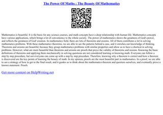 The Power Of Maths : The Beauty Of Mathematics
Mathematics is beautiful. It is the basis for any science courses, and math concepts have a deep relationship with human life. Mathematics concepts
have various applications, which brings a lot of convenience to the whole society. The power of mathematics shows the greatness of God's power,
and reflects the greatness of God' creation. In mathematics field, there are lots of theorems and axioms. All of them contributes a lot in solving
mathematics problems. With these mathematics theorems, we are able to see the patterns behind a case, and it enriches our knowledge of thinking.
Theorems and axioms are beautiful, because they group mathematics problems with similar properties and allow us to have a shortcut in solving
problems. However, what are more beautiful than theorems and axioms are proofs that prove the validity of theorems and axioms. Knowing the basic
definitions of theorems and applying them mechanically in solving questions are not considered learning or knowing math. Everyone can follow a
step by step procedure, but not everyone can come up with a step by step procedure. Therefore, knowing why a theorem is correct and how a theorem
is discovered are the key points of learning the beauty of math. In my opinion, proofs are the most beautiful part in mathematics. In a proof, we are able
to see a strategy of how to get to the final result, and it guides us to think about the mathematics theorem and question ourselves, and eventually prove a
known statement. Proofs
Get more content on HelpWriting.net
 
