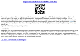 Importance Of Mathematics In Our Daily Life
Mathematics is a subject with its own dignity and pride. Mathematics has a strong position in field of science and technology as well as it is the
significant subject in our human life. With its greater importance, students insisted on learning mathematics from their childhood. Lack of
mathematical knowledge and skill could not make a man to progress in life since it is required in our everyday life. Many students are considered
underachievers in mathematics because of few teacher related, personal and environmental reasons. These reasons became barriers in learning and
teaching of mathematics. The root of teaching and learning of mathematics should be firmly kept since lower age. If not, the learning will not be as
expected one.
Keywords: mathematics, teaching, learning, barriers.
1.0 Introduction
Mathematics is the one of the most important subjects in our daily life and in most human activities the knowledge of mathematics is important. In the
rapidly changing world and in the era of technology, mathematics plays an essential role. To understand the mechanized world and match with the
newly developing information technology knowledge in mathematics is vital. Mathematics is the mother of all sciences. Without the knowledge of
mathematics, nothing is possible in the world. The world cannot progress without mathematics. Mathematics fulfills most of the human needs related to
diverse aspects of everyday life. Mathematics has been accepted as significant
Get more content on HelpWriting.net
 
