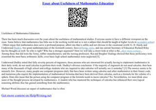 Essay about Usefulness of Mathematics Education
Usefulness of Mathematics Education
There has been much discussion over the years about the usefulness of mathematical studies. Everyone seems to have a different viewpoint on the
issue. Some believe that mathematics has little use in the working world and so is not a subject that should be taught at higher levels in secondary school
. Others argue that mathematics does serve a profound purpose, albeit one that is subtle and not obvious in the vocational world. G. H. Hardy and
Underwood Dudley, two great mathematicians of the twentieth century, have differing views, and our current Secretary of Education Richard Riley
has his thoughts as well. So who is right? Who has a stronger argument? Here we will take a closer look at what is the...show more content...
Among those that did were the Army, rubber manufacturers, and the nursing profession. Ria and Burghes' findings showed that these proficiency tests
examined the most basic arithmetic skills; even basic high school mathematics were neglected [5].
Underwood Dudley noted that fully seventy percent of engineers, those persons who are renowned for actually having to implement mathematics in
their daily work, do not need calculus to perform their work. Dudley's obvious conclusion: if the majority of engineers do not need calculus, then how
many of the thousands of high school and college students who are required to take calculus will actually use it someday? [1] The answer seems to be
minutely few. However, many people use computer programs daily that have been written using calculus and other mathematics in their binary code,
and numerous jobs require the implementation of mathematical formulas that have been derived from calculus, such as a formula for the volume of a
sphere. Does this mean that the person using the computer program or the formula needs to know calculus? No. Nevertheless, we must think once
more of the thought process developed by mathematics. A student who has mastered the techniques of calculus has enhanced their own logical
reasoning abilities thus has gained something from the mathematics.
Michael Wood discusses an aspect of mathematics that is often
Get more content on HelpWriting.net
 