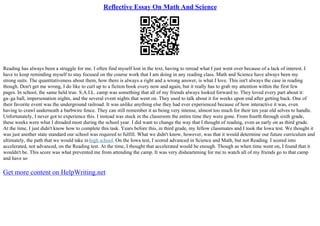 Reflective Essay On Math And Science
Reading has always been a struggle for me. I often find myself lost in the text, having to reread what I just went over because of a lack of interest. I
have to keep reminding myself to stay focused on the course work that I am doing in any reading class. Math and Science have always been my
strong suits. The quantitativeness about them, how there is always a right and a wrong answer, is what I love. This isn't always the case in reading
though. Don't get me wrong, I do like to curl up to a fiction book every now and again, but it really has to grab my attention within the first few
pages. In school, the same held true. S.A.I.L. camp was something that all of my friends always looked forward to. They loved every part about it:
ga–ga ball, impersonation nights, and the several event nights that went on. They used to talk about it for weeks upon end after getting back. One of
their favorite event was the underground railroad. It was unlike anything else they had ever experienced because of how interactive it was, even
having to crawl underneath a barbwire fence. They can still remember it as being very intense, almost too much for their ten year old selves to handle.
Unfortunately, I never got to experience this. I instead was stuck in the classroom the entire time they were gone. From fourth through sixth grade,
these weeks were what I dreaded most during the school year. I did want to change the way that I thought of reading, even as early on as third grade.
At the time, I just didn't know how to complete this task. Years before this, in third grade, my fellow classmates and I took the Iowa test. We thought it
was just another state standard our school was required to fulfill. What we didn't know, however, was that it would determine our future curriculum and
ultimately, the path that we would take in high school. On the Iowa test, I scored advanced in Science and Math, but not Reading. I scored into
accelerated, not advanced, on the Reading test. At the time, I thought that accelerated would be enough. Though as when time went on, I found that it
wouldn't be. This score was what prevented me from attending the camp. It was very disheartening for me to watch all of my friends go to that camp
and have so
Get more content on HelpWriting.net
 