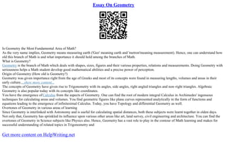 Essay On Geometry
Is Geometry the Most Fundamental Area of Math?
As the very name implies, Geometry means measuring earth ('Geo' meaning earth and 'metron'meaning measurement). Hence, one can understand how
old this branch of Math is and what importance it should hold among the branches of Math.
What is Geometry?
Geometry is the branch of Math which deals with shapes, sizes, figures and their various properties, relations and measurements. Doing Geometry with
seriousness helps a Math student develop good mathematical abilities and a precise power of perception.
Origin of Geometry (How old is Geometry?)
Geometry was given importance right from the age of Greeks and most of its concepts were found in measuring lengths, volumes and areas in their
early culture....show more content...
The concepts of Geometry have given rise to Trigonometry with its angles, side angles, right angled triangles and non–right triangles. Algebraic
Geometry is also popular today with its concepts like coordinates.
You have the emergence ofCalculus from the aspects of Geometry. One can find the root of modern integral Calculus in Archimedes' ingenuous
techniques for calculating areas and volumes. You find geometric figures like plane curves represented analytically in the form of functions and
equations leading to the emergence of infinitesimal Calculus. Today, you have Topology and differential Geometry as well.
Overtones of Geometry in various areas of learning
Since Geometry is interlinked with Astronomy and is useful for calculating spatial distances, both these subjects were learnt together in olden days.
Not only that, Geometry has sprinkled its influence upon various other areas like art, land survey, civil engineering and architecture. You can find the
overtones of Geometry in Science subjects like Physics also. Hence, Geometry has a vast role to play in the contour of Math learning and makes for
successful understanding of related topics in Trigonometry and
Get more content on HelpWriting.net
 