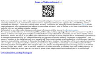 Essay on Mathematics and Art
Mathematics and art are two areas of knowledge that demonstrate different degrees of interaction between critical and creative thinking. Whether
considering mathematics or art, creative thinking evaluates a new or original idea containing some degree of value. Critical thinking examines
assumptions and challenges a current belief or theory that has previously assumed to be true. Although general assumptions and creativity may be
considered separately when considering extreme examples of concrete ideas and abstract ideas, the interplay of critical and creative thinking is one
method in which new and validated knowledge is attained.
Mathematics is an area of knowledge that may seemingly appear to be concrete, utilizing reason as its...show more content...
Reasoning is required to understand all mathematical problems, but knowledge must have supporting and accepted facts and use reason to justify its
formulas or methods. For example, memorizing the area under a bell curve is very different from understanding how it is derived and what it means.
Mathematics, however, may also be an area of knowledge in which creative thinking is an integral component. Euclid used the idea of creative thinking
in mathematical assumptions in 330 B.C when he introduced the first systematic discussion of geometry. Euclid proved his theories from a finite
number of postulates, an idea that had previously never been achieved. These concepts remained unchallenged until the early 19th century when others
began using creative thinking to challenge his theories and describe physical space in a plane. Creative problem solving involving mathematics can use
sense perception as a way of knowing. In these problems, real life situations require that the student actually understand the concepts rather than
memorizing facts from concrete problems. Sense perception is the active, selective and interpretative process of becoming conscious of the external
world. For example, when trees in a forest are harvested, mathematics can be used to determine the number of replacement trees by considering the
ultimate size of the tree, the preferred space each tree needs for optimal growth, the percentage of trees that do not grow or die, and the length
Get more content on HelpWriting.net
 