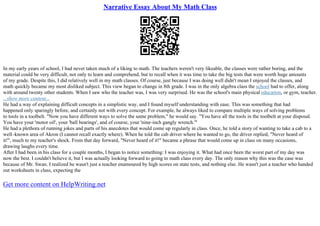Narrative Essay About My Math Class
In my early years of school, I had never taken much of a liking to math. The teachers weren't very likeable, the classes were rather boring, and the
material could be very difficult, not only to learn and comprehend, but to recall when it was time to take the big tests that were worth huge amounts
of my grade. Despite this, I did relatively well in my math classes. Of course, just because I was doing well didn't mean I enjoyed the classes, and
math quickly became my most disliked subject. This view began to change in 8th grade. I was in the only algebra class the school had to offer, along
with around twenty other students. When I saw who the teacher was, I was very surprised. He was the school's main physical education, or gym, teacher.
...show more content...
He had a way of explaining difficult concepts in a simplistic way, and I found myself understanding with ease. This was something that had
happened only sparingly before, and certainly not with every concept. For example, he always liked to compare multiple ways of solving problems
to tools in a toolbelt. "Now you have different ways to solve the same problem," he would say. "You have all the tools in the toolbelt at your disposal.
You have your 'motor oil', your 'ball bearings', and of course, your 'nine–inch gangly wrench.'"
He had a plethora of running jokes and parts of his anecdotes that would come up regularly in class. Once, he told a story of wanting to take a cab to a
well–known area of Akron (I cannot recall exactly where). When he told the cab driver where he wanted to go, the driver replied, "Never heard of
it!", much to my teacher's shock. From that day forward, "Never heard of it!" became a phrase that would come up in class on many occasions,
drawing laughs every time.
After I had been in his class for a couple months, I began to notice something: I was enjoying it. What had once been the worst part of my day was
now the best. I couldn't believe it, but I was actually looking forward to going to math class every day. The only reason why this was the case was
because of Mr. Swan. I realized he wasn't just a teacher enamoured by high scores on state tests, and nothing else. He wasn't just a teacher who handed
out worksheets in class, expecting the
Get more content on HelpWriting.net
 