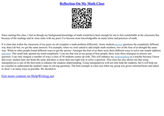Reflection On My Math Class
Since starting this class, I feel as though my background knowledge of math would have been enough for me to feel comfortable in the classroom but,
because of the readings and in–class tasks with my peers I've become more knowledgeable on many terms and practices of math.
It is clear that within the classroom of my peers we all complete a math problem differently. Some studentsanswer questions the completely different
way than I do but, we get the same answers. For example, when we were asked to add simple math numbers, two of the four of us thought the same
way. While to other people found different ways to get the answer. Amongst the four of us there were three different ways to solve one simple addition
question. This small task opened my mind completely. I can see that was in my group of four people, there were three strategies to answer one
question. I can only imagine a number of ways a class of 30 students comes up with. This will enhance my understanding as a teacher because I know
that every student does not think the same and there is more than one right way to solve a question. This class has also shown me that using
manipulatives is one of the best tools to enhance the students understanding. Using manipulatives will not only help the students, but it will help me
as a teacher to understand the student's steps in solving questions. The best example in class was when my group was given coloured bears and asked
to show 1 as many ways as possible. We decided to
Get more content on HelpWriting.net
 