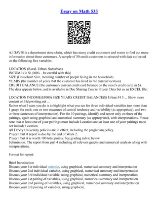 Essay on Math 533
AJ DAVIS is a department store chain, which has many credit customers and wants to find out more
information about these customers. A sample of 50 credit customers is selected with data collected
on the following five variables:
LOCATION (Rural, Urban, Suburban)
INCOME (in $1,000's – be careful with this)
SIZE (Household Size, meaning number of people living in the household)
YEARS (the number of years that the customer has lived in the current location)
CREDIT BALANCE (the customers current credit card balance on the store's credit card, in $).
The data appears below, and is available in Doc Sharing Course Project Data Set as an EXCEL file:
LOCATION INCOME($1000) SIZE YEARS CREDIT BALANCE($) Urban 54 3 ... Show more
content on Helpwriting.net ...
Rather what I want you do is to highlight what you see for three individual variables (no more than
1 graph for each, one or two measures of central tendency and variability (as appropriate), and two
or three sentences of interpretation). For the 10 pairings, identify and report only on three of the
pairings, again using graphical and numerical summary (as appropriate), with interpretations. Please
note that at least one of your pairings must include Location and at least one of your pairings must
not include Location.
All DeVry University policies are in effect, including the plagiarism policy.
Project Part A report is due by the end of Week 2.
Project Part A is worth 100 total points. See grading rubric below.
Submission: The report from part 4 including all relevant graphs and numerical analysis along with
interpretations.
Format for report:
Brief Introduction
Discuss your 1st individual variable, using graphical, numerical summary and interpretation
Discuss your 2nd individual variable, using graphical, numerical summary and interpretation
Discuss your 3rd individual variable, using graphical, numerical summary and interpretation
Discuss your 1st pairing of variables, using graphical, numerical summary and interpretation
Discuss your 2nd pairing of variables, using graphical, numerical summary and interpretation
Discuss your 3rd pairing of variables, using graphical,
 