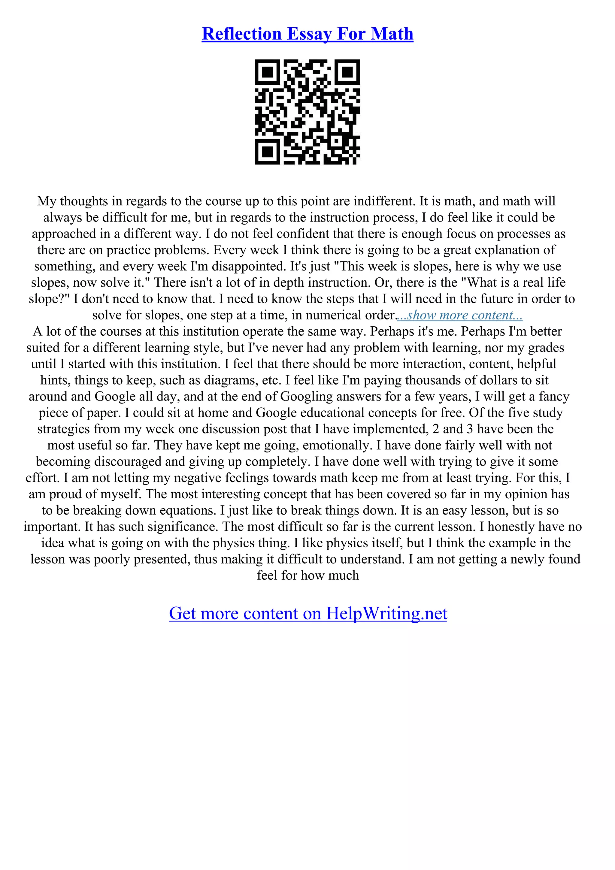 Reflection Essay For Math
My thoughts in regards to the course up to this point are indifferent. It is math, and math will
always be difficult for me, but in regards to the instruction process, I do feel like it could be
approached in a different way. I do not feel confident that there is enough focus on processes as
there are on practice problems. Every week I think there is going to be a great explanation of
something, and every week I'm disappointed. It's just "This week is slopes, here is why we use
slopes, now solve it." There isn't a lot of in depth instruction. Or, there is the "What is a real life
slope?" I don't need to know that. I need to know the steps that I will need in the future in order to
solve for slopes, one step at a time, in numerical order....show more content...
A lot of the courses at this institution operate the same way. Perhaps it's me. Perhaps I'm better
suited for a different learning style, but I've never had any problem with learning, nor my grades
until I started with this institution. I feel that there should be more interaction, content, helpful
hints, things to keep, such as diagrams, etc. I feel like I'm paying thousands of dollars to sit
around and Google all day, and at the end of Googling answers for a few years, I will get a fancy
piece of paper. I could sit at home and Google educational concepts for free. Of the five study
strategies from my week one discussion post that I have implemented, 2 and 3 have been the
most useful so far. They have kept me going, emotionally. I have done fairly well with not
becoming discouraged and giving up completely. I have done well with trying to give it some
effort. I am not letting my negative feelings towards math keep me from at least trying. For this, I
am proud of myself. The most interesting concept that has been covered so far in my opinion has
to be breaking down equations. I just like to break things down. It is an easy lesson, but is so
important. It has such significance. The most difficult so far is the current lesson. I honestly have no
idea what is going on with the physics thing. I like physics itself, but I think the example in the
lesson was poorly presented, thus making it difficult to understand. I am not getting a newly found
feel for how much
Get more content on HelpWriting.net
 