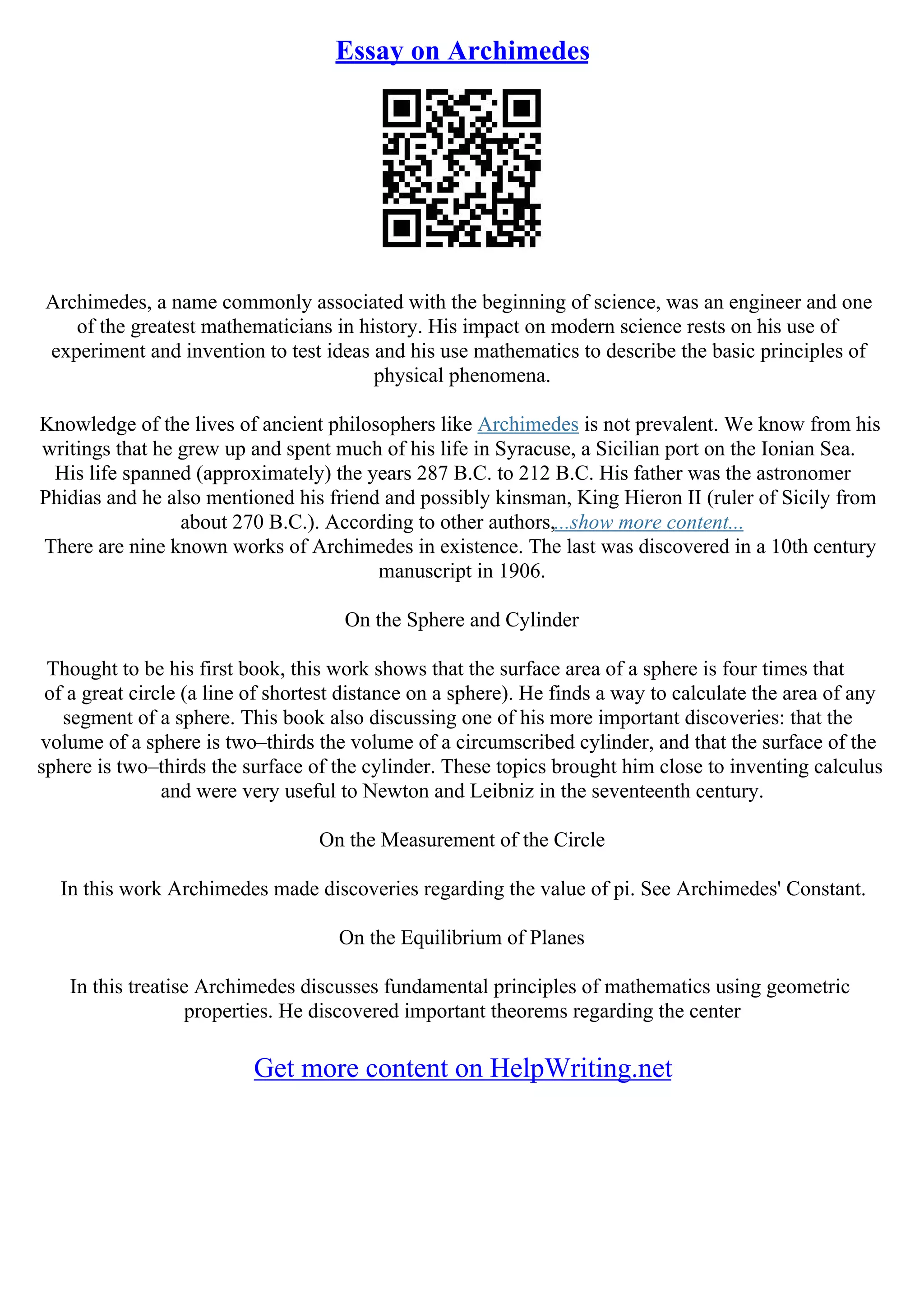 Essay on Archimedes
Archimedes, a name commonly associated with the beginning of science, was an engineer and one
of the greatest mathematicians in history. His impact on modern science rests on his use of
experiment and invention to test ideas and his use mathematics to describe the basic principles of
physical phenomena.
Knowledge of the lives of ancient philosophers like Archimedes is not prevalent. We know from his
writings that he grew up and spent much of his life in Syracuse, a Sicilian port on the Ionian Sea.
His life spanned (approximately) the years 287 B.C. to 212 B.C. His father was the astronomer
Phidias and he also mentioned his friend and possibly kinsman, King Hieron II (ruler of Sicily from
about 270 B.C.). According to other authors,...show more content...
There are nine known works of Archimedes in existence. The last was discovered in a 10th century
manuscript in 1906.
On the Sphere and Cylinder
Thought to be his first book, this work shows that the surface area of a sphere is four times that
of a great circle (a line of shortest distance on a sphere). He finds a way to calculate the area of any
segment of a sphere. This book also discussing one of his more important discoveries: that the
volume of a sphere is two–thirds the volume of a circumscribed cylinder, and that the surface of the
sphere is two–thirds the surface of the cylinder. These topics brought him close to inventing calculus
and were very useful to Newton and Leibniz in the seventeenth century.
On the Measurement of the Circle
In this work Archimedes made discoveries regarding the value of pi. See Archimedes' Constant.
On the Equilibrium of Planes
In this treatise Archimedes discusses fundamental principles of mathematics using geometric
properties. He discovered important theorems regarding the center
Get more content on HelpWriting.net
 