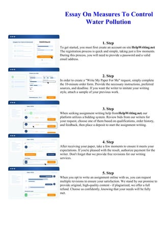 Essay On Measures To Control
Water Pollution
1. Step
To get started, you must first create an account on site HelpWriting.net.
The registration process is quick and simple, taking just a few moments.
During this process, you will need to provide a password and a valid
email address.
2. Step
In order to create a "Write My Paper For Me" request, simply complete
the 10-minute order form. Provide the necessary instructions, preferred
sources, and deadline. If you want the writer to imitate your writing
style, attach a sample of your previous work.
3. Step
When seeking assignment writing help fromHelpWriting.net, our
platform utilizes a bidding system. Review bids from our writers for
your request, choose one of them based on qualifications, order history,
and feedback, then place a deposit to start the assignment writing.
4. Step
After receiving your paper, take a few moments to ensure it meets your
expectations. If you're pleased with the result, authorize payment for the
writer. Don't forget that we provide free revisions for our writing
services.
5. Step
When you opt to write an assignment online with us, you can request
multiple revisions to ensure your satisfaction. We stand by our promise to
provide original, high-quality content - if plagiarized, we offer a full
refund. Choose us confidently, knowing that your needs will be fully
met.
Essay On Measures To Control Water PollutionEssay On Measures To Control Water Pollution
 