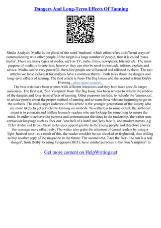 Dangers And Long-Term Effects Of Tanning
Media Analysis 'Media' is the plural of the word 'medium', which often refers to different ways of
communicating with other people; if the target is a large number of people, then it is called 'mass
media'. There are many types of media, such as TV, radio, films, newspaper, Internet etc. The main
purpose of media is to entertain; however they can also be used to persuade, inform, explain and
advice. Media can be very powerful; therefore people are influenced and affected by them. The two
articles we have looked at for analysis have a common theme – both talks about the dangers and
long–term effects of tanning. The first article is from The Big Issues and the second is from Derby
Evening...show more content...
The two texts have been written with different intentions and they both have specific target
audiences. The first text, 'Sun Vampires' from The Big Issue, has been written to inform the readers
of the dangers and long–term effects of tanning. Other purposes include: to ridicule the 'tanorexics',
to advice people about the proper method of tanning and to warn those who are beginning to go on
the sunbeds. The main target audience of this article is the younger generations of the society who
are more likely to get addicted to tanning on sunbeds. Nevertheless to some extent, the authorial
intent is to entertain and titillate leisurely readers who are looking for something to amuse the
mind. In order to achieve the purpose and communicate the ideas to the readership, the writer uses
vernacular language such as 'fork out', 'one hell of a habit' and 'let's face it', and modern names, e.g.
Peter Andre and Bros – these techniques appeal greatly to the young people and therefore convey
the message more effectively. The writer also grabs the attention of casual readers by using a
light–hearted tone– as a result of this, the reader wouldn't be too shocked or frightened, thus willing
to buy another copy of the magazine in the future. The second text, 'Face the fact – the sun is a real
danger', from Derby Evening Telegraph (DET), have similar purposes to the 'Sun Vampires': to
Get more content on HelpWriting.net
 