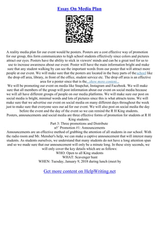 Essay On Media Plan
A reality media plan for our event would be posters. Posters are a cost effective way of promotion
for our group, this form communicates to high school students effectively since colors and pictures
attract our eyes. Posters have the ability to stick in viewers' minds and can be a great tool for us to
use to increase awareness about our event. Poster will have the main information bright and make
sure that any student walking by can see the important words from our poster that will attract more
people at our event. We will make sure that the posters are located in the busy parts of theschool like
the drop off area, library, in front of the office, student service etc. The drop off area is an effective
area for a poster since that is the...show more content...
We will be promoting our event on media like Snapchat, Instagram and Facebook. We will make
sure that all members of the group will post information about our event on social media because
we will all have different groups of people on our media platforms. We will make sure our post on
social media is bright, minimal words and lots of pictures since this is what attracts teens. We will
make sure that we advertise our event on social media on many different days throughout the week
just to make sure that everyone sees our ad for our event. We will also post on social media the day
before the event and the day of the event so we can remind the R H King students.
Posters, announcements and social media are three effective forms of promotion for students at R H
King students.
Part 3: Three promotions and Distribute
в†’ Promotion #1: Announcements
Announcements are an effective method of grabbing the attention of all students in our school. With
the radio room and Mr. Mensher's help, we can make a captive announcement that will interest many
students. As students ourselves, we understand that many students do not have a long attention span
and so we made sure that our announcement will only be a minute long. In these sixty seconds, we
will only cover the key details which are as follows:
WHO: Open to all King students
WHAT: Scavenger hunt
WHEN: Tuesday, January 9, 2018 during lunch (meet by
Get more content on HelpWriting.net
 