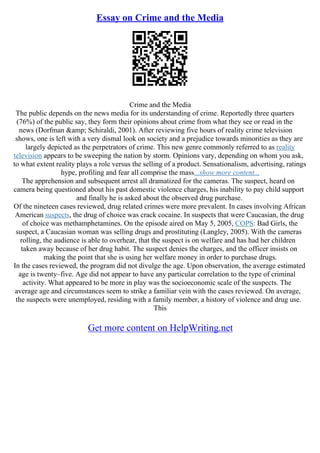 Essay on Crime and the Media
Crime and the Media
The public depends on the news media for its understanding of crime. Reportedly three quarters
(76%) of the public say, they form their opinions about crime from what they see or read in the
news (Dorfman &amp; Schiraldi, 2001). After reviewing five hours of reality crime television
shows, one is left with a very dismal look on society and a prejudice towards minorities as they are
largely depicted as the perpetrators of crime. This new genre commonly referred to as reality
television appears to be sweeping the nation by storm. Opinions vary, depending on whom you ask,
to what extent reality plays a role versus the selling of a product. Sensationalism, advertising, ratings
hype, profiling and fear all comprise the mass...show more content...
The apprehension and subsequent arrest all dramatized for the cameras. The suspect, heard on
camera being questioned about his past domestic violence charges, his inability to pay child support
and finally he is asked about the observed drug purchase.
Of the nineteen cases reviewed, drug related crimes were more prevalent. In cases involving African
American suspects, the drug of choice was crack cocaine. In suspects that were Caucasian, the drug
of choice was methamphetamines. On the episode aired on May 5, 2005, COPS: Bad Girls, the
suspect, a Caucasian woman was selling drugs and prostituting (Langley, 2005). With the cameras
rolling, the audience is able to overhear, that the suspect is on welfare and has had her children
taken away because of her drug habit. The suspect denies the charges, and the officer insists on
making the point that she is using her welfare money in order to purchase drugs.
In the cases reviewed, the program did not divulge the age. Upon observation, the average estimated
age is twenty–five. Age did not appear to have any particular correlation to the type of criminal
activity. What appeared to be more in play was the socioeconomic scale of the suspects. The
average age and circumstances seem to strike a familiar vein with the cases reviewed. On average,
the suspects were unemployed, residing with a family member, a history of violence and drug use.
This
Get more content on HelpWriting.net
 