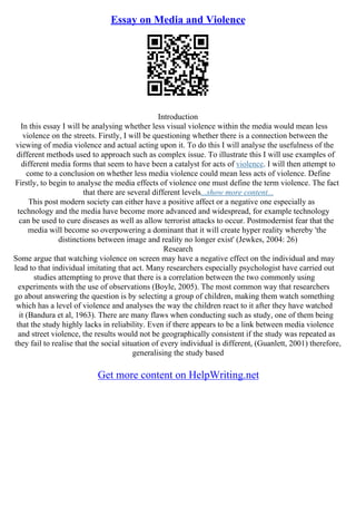 Essay on Media and Violence
Introduction
In this essay I will be analysing whether less visual violence within the media would mean less
violence on the streets. Firstly, I will be questioning whether there is a connection between the
viewing of media violence and actual acting upon it. To do this I will analyse the usefulness of the
different methods used to approach such as complex issue. To illustrate this I will use examples of
different media forms that seem to have been a catalyst for acts of violence. I will then attempt to
come to a conclusion on whether less media violence could mean less acts of violence. Define
Firstly, to begin to analyse the media effects of violence one must define the term violence. The fact
that there are several different levels...show more content...
This post modern society can either have a positive affect or a negative one especially as
technology and the media have become more advanced and widespread, for example technology
can be used to cure diseases as well as allow terrorist attacks to occur. Postmodernist fear that the
media will become so overpowering a dominant that it will create hyper reality whereby 'the
distinctions between image and reality no longer exist' (Jewkes, 2004: 26)
Research
Some argue that watching violence on screen may have a negative effect on the individual and may
lead to that individual imitating that act. Many researchers especially psychologist have carried out
studies attempting to prove that there is a correlation between the two commonly using
experiments with the use of observations (Boyle, 2005). The most common way that researchers
go about answering the question is by selecting a group of children, making them watch something
which has a level of violence and analyses the way the children react to it after they have watched
it (Bandura et al, 1963). There are many flaws when conducting such as study, one of them being
that the study highly lacks in reliability. Even if there appears to be a link between media violence
and street violence, the results would not be geographically consistent if the study was repeated as
they fail to realise that the social situation of every individual is different, (Guanlett, 2001) therefore,
generalising the study based
Get more content on HelpWriting.net
 
