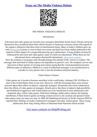 Essay on The Media Violence Debate
THE MEDIA VIOLENCE DEBATE
Introduction
Television and video games are favorite ways teenagers spend their leisure hours. Parents and teens
themselves have wondered about their effects because of numerous concerns raised with regards to
the negative influences that these form of entertainment bring. Many of today's children grow up
with a television at home or even in their own rooms and there have been studies dedicated to the
analysis of their impact of a young child growing up to adolescence. Young children are heavily
influenced by television and video games, many of which are educational. While there are fun
educational shows and games that benefit educational...show more content...
How the contents or messages come through changes the attitude of the viewers or readers. The
messages that each kind of media exposes are dependent on person's view. He compares movies and
television in their manner of viewing and content saying that the visual presentation presents
different types of influences. Media as a vessel of influential messages is an essential point to
consider to every person who is into the broadcast and print industry.
Video Games Violence
Video games are a lucrative business anywhere in the world today, claiming US$ 10 billion in
sales in the United States alone in one year. However, with this increasing sales come serious
concerns about their effects on players, especially teenagers. Researches have been conducted to
show the effects of video games on teenagers. Results prove that there is indeed a high possibility
and likelihood of aggressive and violent behaviors to be manifested in some adolescents who
frequently play violent video games. With these findings, public policy options for limiting
distribution of these kind of games are being created; however, the creation and spread of more
video games seem too many too stop. In 2006, the Radiological Society of North America (RSNA)
reported their findings on studies conducted on teenagers who play violent games. These young
adolescents show long–lasting effects of abnormal brain functions which include
Get more content on HelpWriting.net
 