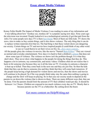 Essay about Media Violence
Kenny Fuller Health The Impact of Media Violence I was reading in some of my information and
it was talking about how "monkey see, monkey do" is a popular saying now days. Sixty years ago
the television was invented. People looked at it as a technological curiosity (I got that part from the
info). For some people now days TV is there best friend. Most of them are little kids. TV shows the
news, tries to make us buy certain things, and it also shows violence. The only thing that it can do
is replace written materials (Got that to). The bad thing is that these violent shows are dangering
our society. Certain things on TV and movies have inspired people (I could think of any other word
to use so I used theirs) to set their wives on fire, lie...show more content...
All the people glory the violence in movies, like the movie "Natural Born Killers." They are viewed
as normal and everyday entertainment. Now days it is hard to find a children's cartoon that does not
show some type of violence. The violence on shows isn't the problem though. It is what they
don't show. They never show what happens to the people for doing the things that they do. This
happens a lot in cartoons, toy commercials, and music videos. Children often do not realize that it
hurts to hit someone else because they see it all the time on TV. Everyday in cartoons a character
is beat up or killed. Then they come back in the next one and they are just fine. So then the kids
think that they can do that to someone else and they think that they will come back tomorrow. If
the people keep having a high demand for violent shows and movies, then the shows and movies
will continue to be played. So if the way people think today stay the same then nothing is going to
change and the show will keep on playing. So in that case our society needs to depend on the
parents to cut down the violence that is shown to them. There are many different ways that, that can
be done. First the parents should limit the amount of TV their children watch per day. It should be
between 1 to 2 hours. Children are exposed to too much violence every day on TV. Mostly that is
because parents see the TV as a babysitter. By cutting down the hours
Get more content on HelpWriting.net
 