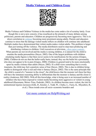 Media Violence and Children Essay
Media Violence and Children Violence in the media has come under a lot of scrutiny lately. Even
though this is not a new concern, it has resurfaced as the pinnacle of many debates among
politicians, parents and educators. Children are progressively becoming more aggressive. This is in
direct correlation to violence becoming more prominent among adults. Parents and educators
continue to stress that the damage violent media inflicts on children will continue into adulthood.
Multiple studies have demonstrated that violent media makes violent adults. This problem is larger
than just turning off the violence. The media distributors need to stop mass producing and
distributing violence to children. Until executives at television,...show more content...
When parents are not involved and the media is raising children, it is natural for the child to
emulate the media personalities (Steyer, 2002). One of the largest problems with children
emulating media figures is that there never seems to be ramifications for the actions (Grapes,
2000). Children do not see that the bullet really hurts; instead, they see the bullet hit a personality
who does not appear to be in pain (Grapes, 2000). Children in general tend to be more emotionally
upset by media violence than adults (Steyer, 2002). If a child views something that is overly
traumatic, the child may feel a paralytic sense of fear (Steyer, 2002). This is due to children being
unable to distinguish what is real and what is fantasy (Steyer, 2002). This is the same principle that
the child is scared of a "monster in the closet", the child knows that the monster isn't there but they
still have the immature reasoning ability to differentiate that the monster is fantasy and the closet is
reality (Anderson, Dill 2002). With all this knowledge, what is being seen is an increased number of
children who have been exposed to violent media becoming more aggressive or violent in young
adulthood (Huesmann, Moise–Titus, Podoiski, 2003). As children become more violent, the risk for
unintentional injuries increases (Gilk, D., Kinsler, J., Todd, W., Clarke, L., Fazio, K., Miyashiro, R.,
et al.). These trends cross all socio–economic boarders and
Get more content on HelpWriting.net
 