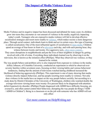The Impact of Media Violence Essays
Media Violence and its negative impact has been discussed and debated for many years As children
grow into teens they encounter as vast amount of violence in the media, negatively impacting
today's youth. Teenagers who are exposed to media violence will fail to develop effective
socialization strategies and resort more readily to violence, which makes society a more dangerous
place. Through social contact, individuals learn to think and act in certain ways, this type of learning
is called socialization. One of the most influential agents of socialization is mass media. Children
spend an average of four hours in front of a television each day, and with each passing hour, they
witness between twenty and twenty–five aggressive acts...show more content...
They cause disruptions in neighborhoods and put the lives of their neighbors in danger by getting
involved with a life of crime. Everything these individuals learned was by observing it on the
television, this is known as the imitation effect (Phillips). What they observed was violence, so they
learned to be violent.
The way people behave and problem solve is also impacted from exposure to violence in the media.
Jeffery Johnson, of Columbia University, conducted an experiment in which he observed over
seventy families within seventeen years, focusing on their viewing habits and various behavioral
tendencies, finding that the amount of televisions watched during childhood increased the
likelihood of behaving aggressively (Phillips). This experiment is one of many showing that media
violence directly impacts behaviour, and has people resorting more readily to violence. Not only
does violence in the media have an impact on the way people behave socially, but according to a
study done by Dimitri Christakis of the University of Washington, children who watched double the
average television viewing hours were twenty–five percent likely to be diagnosed with attention
deficit hyperactivity disorder. (Phillips) People diagnosed with ADHD have difficulty focusing, are
overactive, and often cannot control their behaviour, disrupting the way people do things ("ADD
/ ADHD in Children"). Being in a classroom or on the job with someone who has ADHD will not
only affect
Get more content on HelpWriting.net
 