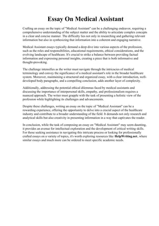 Essay On Medical Assistant
Crafting an essay on the topic of "Medical Assistant" can be a challenging endeavor, requiring a
comprehensive understanding of the subject matter and the ability to articulate complex concepts
in a clear and concise manner. The difficulty lies not only in researching and gathering relevant
information but also in synthesizing that information into a coherent and engaging narrative.
Medical Assistant essays typically demand a deep dive into various aspects of the profession,
such as the roles and responsibilities, educational requirements, ethical considerations, and the
evolving landscape of healthcare. It's crucial to strike a balance between providing factual
information and expressing personal insights, creating a piece that is both informative and
thought-provoking.
The challenge intensifies as the writer must navigate through the intricacies of medical
terminology and convey the significance of a medical assistant's role in the broader healthcare
system. Moreover, maintaining a structured and organized essay, with a clear introduction, well-
developed body paragraphs, and a compelling conclusion, adds another layer of complexity.
Additionally, addressing the potential ethical dilemmas faced by medical assistants and
discussing the importance of interpersonal skills, empathy, and professionalism requires a
nuanced approach. The writer must grapple with the task of presenting a holistic view of the
profession while highlighting its challenges and advancements.
Despite these challenges, writing an essay on the topic of "Medical Assistant" can be a
rewarding experience, offering the opportunity to delve into a crucial aspect of the healthcare
industry and contribute to a broader understanding of the field. It demands not only research and
analytical skills but also creativity in presenting information in a way that captivates the reader.
In conclusion, while the task of composing an essay on "Medical Assistant" may seem daunting,
it provides an avenue for intellectual exploration and the development of critical writing skills.
For those seeking assistance in navigating this intricate process or looking for professionally
crafted essays on a variety of topics, it's worth exploring resources like HelpWriting.net, where
similar essays and much more can be ordered to meet specific academic needs.
Essay On Medical Assistant Essay On Medical Assistant
 