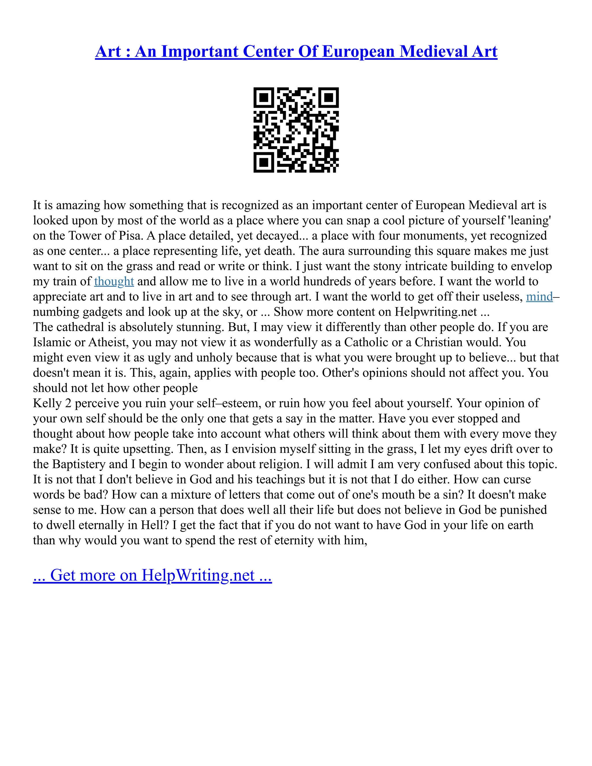 Art : An Important Center Of European Medieval Art
It is amazing how something that is recognized as an important center of European Medieval art is
looked upon by most of the world as a place where you can snap a cool picture of yourself 'leaning'
on the Tower of Pisa. A place detailed, yet decayed... a place with four monuments, yet recognized
as one center... a place representing life, yet death. The aura surrounding this square makes me just
want to sit on the grass and read or write or think. I just want the stony intricate building to envelop
my train of thought and allow me to live in a world hundreds of years before. I want the world to
appreciate art and to live in art and to see through art. I want the world to get off their useless, mind–
numbing gadgets and look up at the sky, or ... Show more content on Helpwriting.net ...
The cathedral is absolutely stunning. But, I may view it differently than other people do. If you are
Islamic or Atheist, you may not view it as wonderfully as a Catholic or a Christian would. You
might even view it as ugly and unholy because that is what you were brought up to believe... but that
doesn't mean it is. This, again, applies with people too. Other's opinions should not affect you. You
should not let how other people
Kelly 2 perceive you ruin your self–esteem, or ruin how you feel about yourself. Your opinion of
your own self should be the only one that gets a say in the matter. Have you ever stopped and
thought about how people take into account what others will think about them with every move they
make? It is quite upsetting. Then, as I envision myself sitting in the grass, I let my eyes drift over to
the Baptistery and I begin to wonder about religion. I will admit I am very confused about this topic.
It is not that I don't believe in God and his teachings but it is not that I do either. How can curse
words be bad? How can a mixture of letters that come out of one's mouth be a sin? It doesn't make
sense to me. How can a person that does well all their life but does not believe in God be punished
to dwell eternally in Hell? I get the fact that if you do not want to have God in your life on earth
than why would you want to spend the rest of eternity with him,
... Get more on HelpWriting.net ...
 