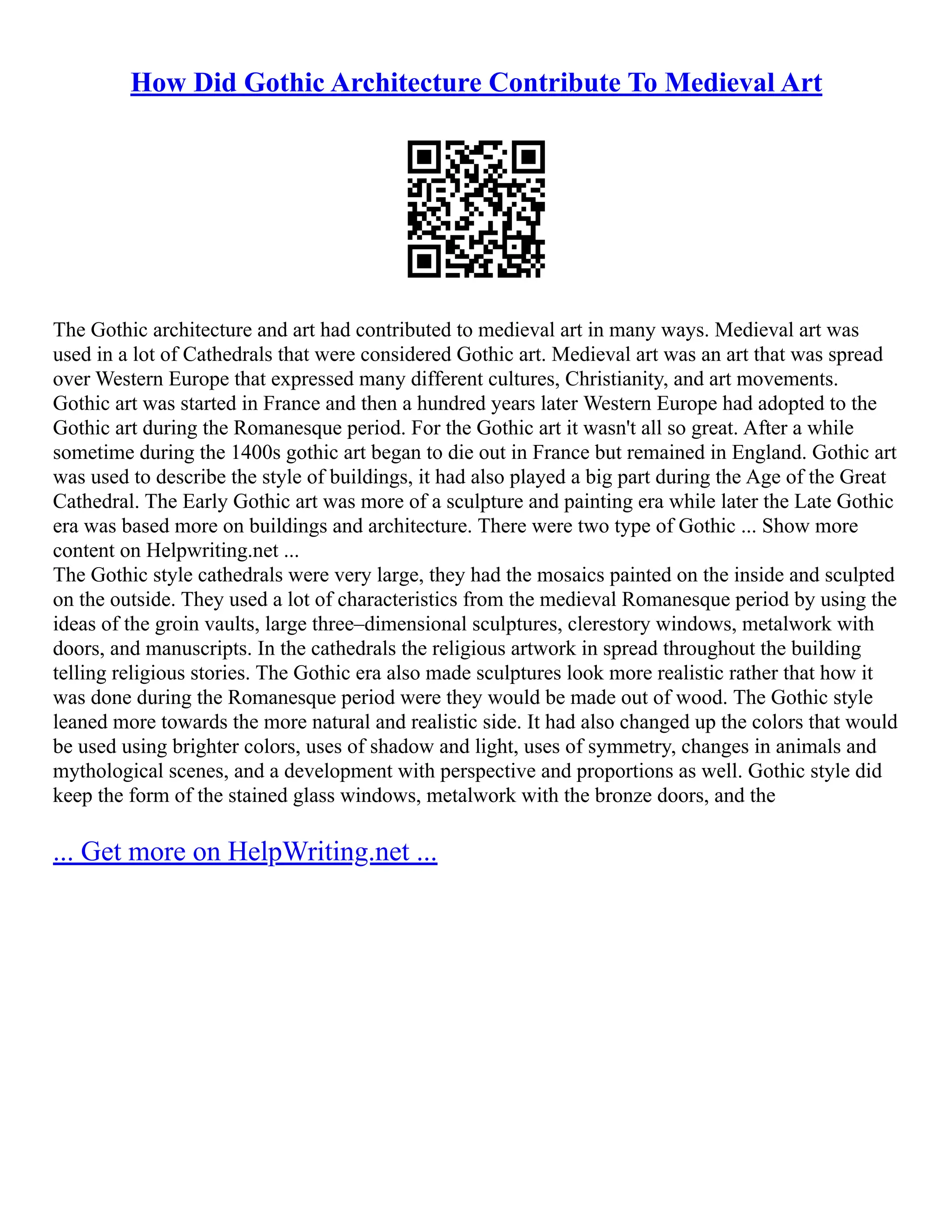 How Did Gothic Architecture Contribute To Medieval Art
The Gothic architecture and art had contributed to medieval art in many ways. Medieval art was
used in a lot of Cathedrals that were considered Gothic art. Medieval art was an art that was spread
over Western Europe that expressed many different cultures, Christianity, and art movements.
Gothic art was started in France and then a hundred years later Western Europe had adopted to the
Gothic art during the Romanesque period. For the Gothic art it wasn't all so great. After a while
sometime during the 1400s gothic art began to die out in France but remained in England. Gothic art
was used to describe the style of buildings, it had also played a big part during the Age of the Great
Cathedral. The Early Gothic art was more of a sculpture and painting era while later the Late Gothic
era was based more on buildings and architecture. There were two type of Gothic ... Show more
content on Helpwriting.net ...
The Gothic style cathedrals were very large, they had the mosaics painted on the inside and sculpted
on the outside. They used a lot of characteristics from the medieval Romanesque period by using the
ideas of the groin vaults, large three–dimensional sculptures, clerestory windows, metalwork with
doors, and manuscripts. In the cathedrals the religious artwork in spread throughout the building
telling religious stories. The Gothic era also made sculptures look more realistic rather that how it
was done during the Romanesque period were they would be made out of wood. The Gothic style
leaned more towards the more natural and realistic side. It had also changed up the colors that would
be used using brighter colors, uses of shadow and light, uses of symmetry, changes in animals and
mythological scenes, and a development with perspective and proportions as well. Gothic style did
keep the form of the stained glass windows, metalwork with the bronze doors, and the
... Get more on HelpWriting.net ...
 