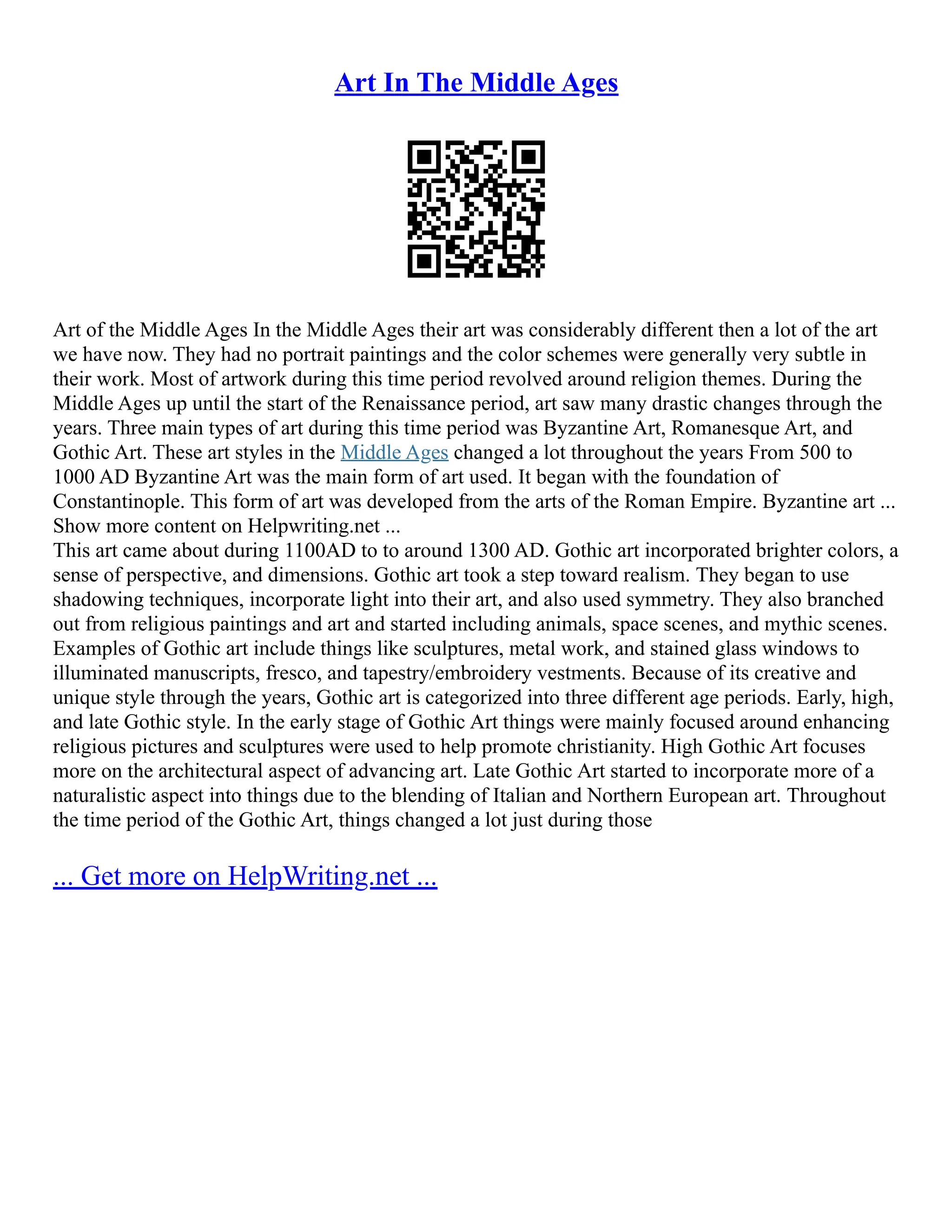 Art In The Middle Ages
Art of the Middle Ages In the Middle Ages their art was considerably different then a lot of the art
we have now. They had no portrait paintings and the color schemes were generally very subtle in
their work. Most of artwork during this time period revolved around religion themes. During the
Middle Ages up until the start of the Renaissance period, art saw many drastic changes through the
years. Three main types of art during this time period was Byzantine Art, Romanesque Art, and
Gothic Art. These art styles in the Middle Ages changed a lot throughout the years From 500 to
1000 AD Byzantine Art was the main form of art used. It began with the foundation of
Constantinople. This form of art was developed from the arts of the Roman Empire. Byzantine art ...
Show more content on Helpwriting.net ...
This art came about during 1100AD to to around 1300 AD. Gothic art incorporated brighter colors, a
sense of perspective, and dimensions. Gothic art took a step toward realism. They began to use
shadowing techniques, incorporate light into their art, and also used symmetry. They also branched
out from religious paintings and art and started including animals, space scenes, and mythic scenes.
Examples of Gothic art include things like sculptures, metal work, and stained glass windows to
illuminated manuscripts, fresco, and tapestry/embroidery vestments. Because of its creative and
unique style through the years, Gothic art is categorized into three different age periods. Early, high,
and late Gothic style. In the early stage of Gothic Art things were mainly focused around enhancing
religious pictures and sculptures were used to help promote christianity. High Gothic Art focuses
more on the architectural aspect of advancing art. Late Gothic Art started to incorporate more of a
naturalistic aspect into things due to the blending of Italian and Northern European art. Throughout
the time period of the Gothic Art, things changed a lot just during those
... Get more on HelpWriting.net ...
 