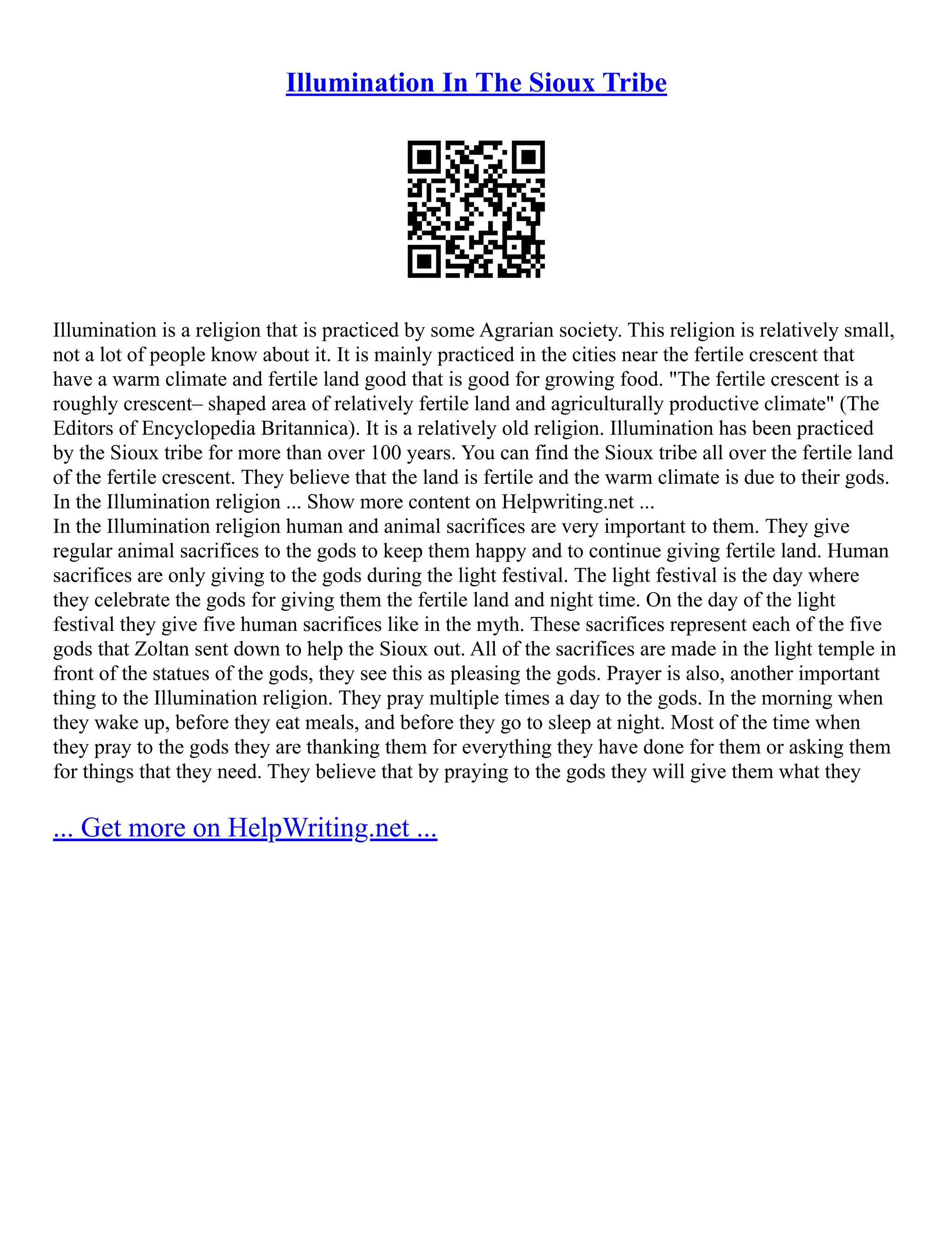 Illumination In The Sioux Tribe
Illumination is a religion that is practiced by some Agrarian society. This religion is relatively small,
not a lot of people know about it. It is mainly practiced in the cities near the fertile crescent that
have a warm climate and fertile land good that is good for growing food. "The fertile crescent is a
roughly crescent– shaped area of relatively fertile land and agriculturally productive climate" (The
Editors of Encyclopedia Britannica). It is a relatively old religion. Illumination has been practiced
by the Sioux tribe for more than over 100 years. You can find the Sioux tribe all over the fertile land
of the fertile crescent. They believe that the land is fertile and the warm climate is due to their gods.
In the Illumination religion ... Show more content on Helpwriting.net ...
In the Illumination religion human and animal sacrifices are very important to them. They give
regular animal sacrifices to the gods to keep them happy and to continue giving fertile land. Human
sacrifices are only giving to the gods during the light festival. The light festival is the day where
they celebrate the gods for giving them the fertile land and night time. On the day of the light
festival they give five human sacrifices like in the myth. These sacrifices represent each of the five
gods that Zoltan sent down to help the Sioux out. All of the sacrifices are made in the light temple in
front of the statues of the gods, they see this as pleasing the gods. Prayer is also, another important
thing to the Illumination religion. They pray multiple times a day to the gods. In the morning when
they wake up, before they eat meals, and before they go to sleep at night. Most of the time when
they pray to the gods they are thanking them for everything they have done for them or asking them
for things that they need. They believe that by praying to the gods they will give them what they
... Get more on HelpWriting.net ...
 