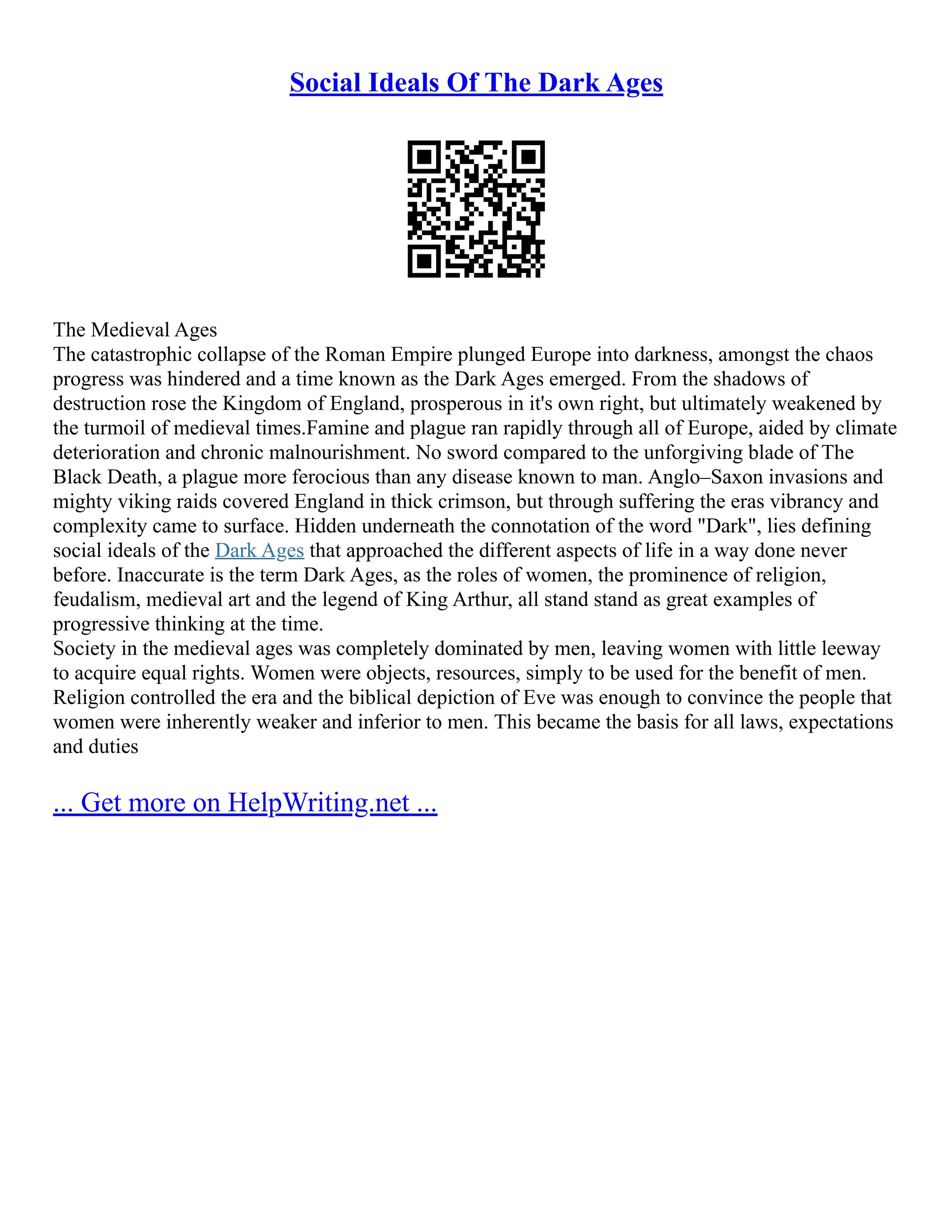 Social Ideals Of The Dark Ages
The Medieval Ages
The catastrophic collapse of the Roman Empire plunged Europe into darkness, amongst the chaos
progress was hindered and a time known as the Dark Ages emerged. From the shadows of
destruction rose the Kingdom of England, prosperous in it's own right, but ultimately weakened by
the turmoil of medieval times.Famine and plague ran rapidly through all of Europe, aided by climate
deterioration and chronic malnourishment. No sword compared to the unforgiving blade of The
Black Death, a plague more ferocious than any disease known to man. Anglo–Saxon invasions and
mighty viking raids covered England in thick crimson, but through suffering the eras vibrancy and
complexity came to surface. Hidden underneath the connotation of the word "Dark", lies defining
social ideals of the Dark Ages that approached the different aspects of life in a way done never
before. Inaccurate is the term Dark Ages, as the roles of women, the prominence of religion,
feudalism, medieval art and the legend of King Arthur, all stand stand as great examples of
progressive thinking at the time.
Society in the medieval ages was completely dominated by men, leaving women with little leeway
to acquire equal rights. Women were objects, resources, simply to be used for the benefit of men.
Religion controlled the era and the biblical depiction of Eve was enough to convince the people that
women were inherently weaker and inferior to men. This became the basis for all laws, expectations
and duties
... Get more on HelpWriting.net ...
 