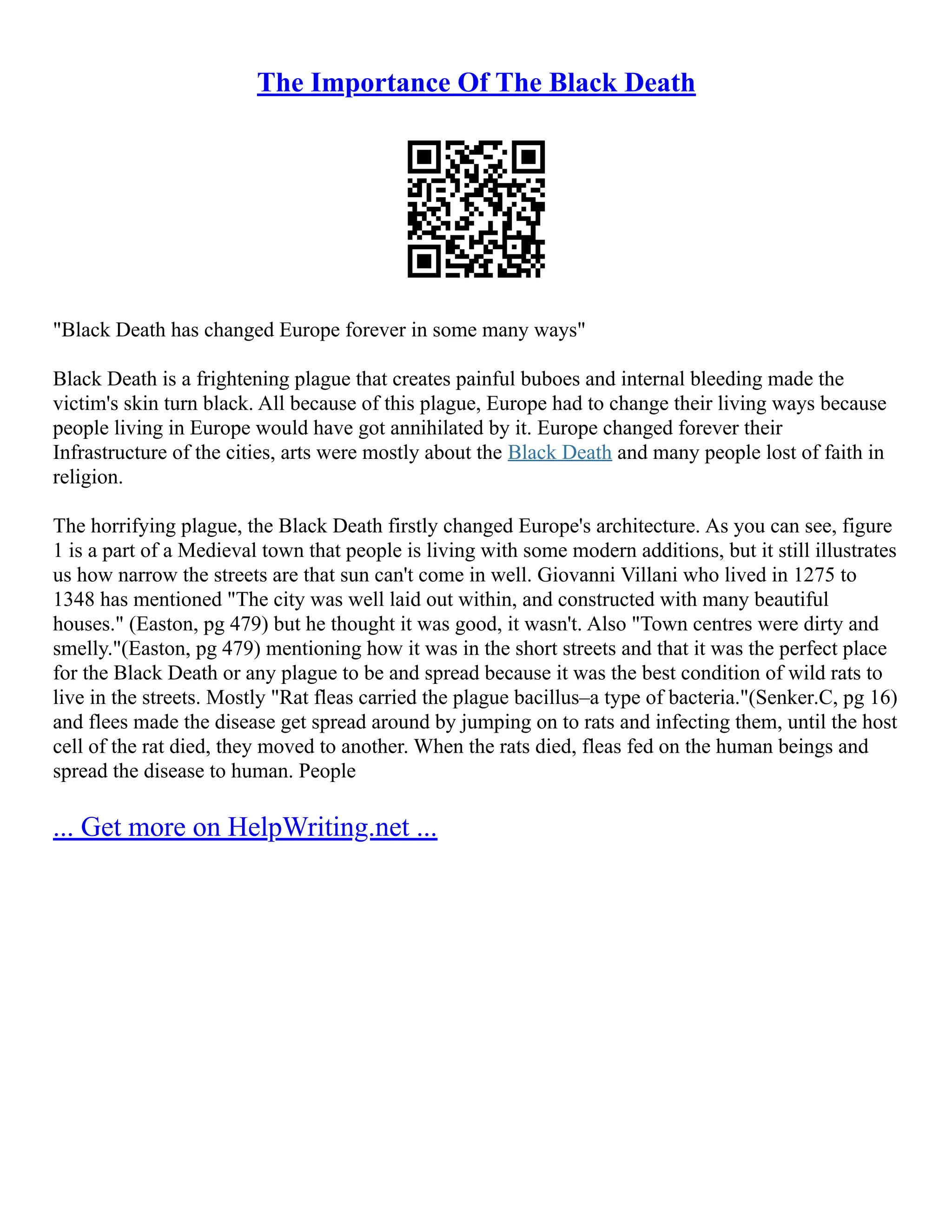 The Importance Of The Black Death
"Black Death has changed Europe forever in some many ways"
Black Death is a frightening plague that creates painful buboes and internal bleeding made the
victim's skin turn black. All because of this plague, Europe had to change their living ways because
people living in Europe would have got annihilated by it. Europe changed forever their
Infrastructure of the cities, arts were mostly about the Black Death and many people lost of faith in
religion.
The horrifying plague, the Black Death firstly changed Europe's architecture. As you can see, figure
1 is a part of a Medieval town that people is living with some modern additions, but it still illustrates
us how narrow the streets are that sun can't come in well. Giovanni Villani who lived in 1275 to
1348 has mentioned "The city was well laid out within, and constructed with many beautiful
houses." (Easton, pg 479) but he thought it was good, it wasn't. Also "Town centres were dirty and
smelly."(Easton, pg 479) mentioning how it was in the short streets and that it was the perfect place
for the Black Death or any plague to be and spread because it was the best condition of wild rats to
live in the streets. Mostly "Rat fleas carried the plague bacillus–a type of bacteria."(Senker.C, pg 16)
and flees made the disease get spread around by jumping on to rats and infecting them, until the host
cell of the rat died, they moved to another. When the rats died, fleas fed on the human beings and
spread the disease to human. People
... Get more on HelpWriting.net ...
 