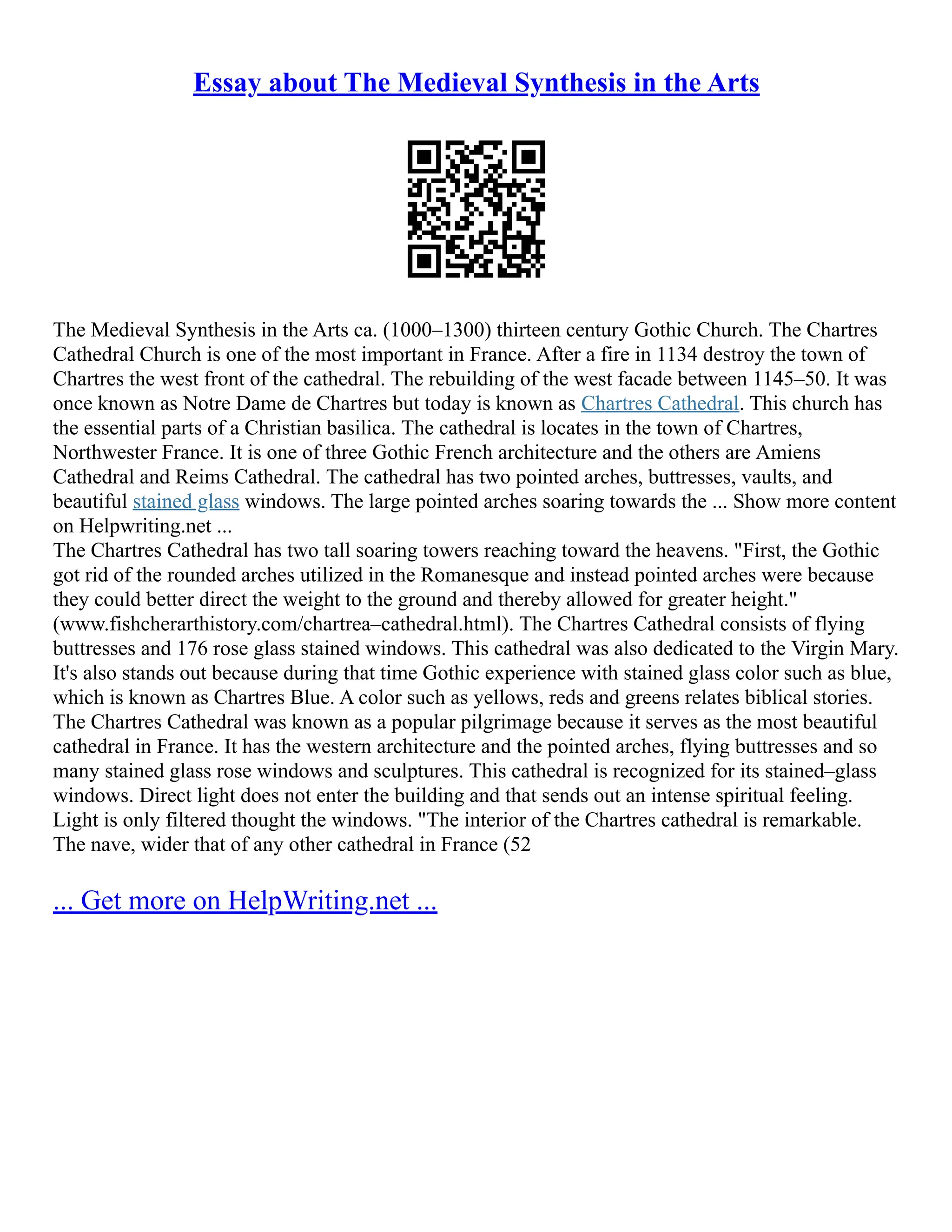 Essay about The Medieval Synthesis in the Arts
The Medieval Synthesis in the Arts ca. (1000–1300) thirteen century Gothic Church. The Chartres
Cathedral Church is one of the most important in France. After a fire in 1134 destroy the town of
Chartres the west front of the cathedral. The rebuilding of the west facade between 1145–50. It was
once known as Notre Dame de Chartres but today is known as Chartres Cathedral. This church has
the essential parts of a Christian basilica. The cathedral is locates in the town of Chartres,
Northwester France. It is one of three Gothic French architecture and the others are Amiens
Cathedral and Reims Cathedral. The cathedral has two pointed arches, buttresses, vaults, and
beautiful stained glass windows. The large pointed arches soaring towards the ... Show more content
on Helpwriting.net ...
The Chartres Cathedral has two tall soaring towers reaching toward the heavens. "First, the Gothic
got rid of the rounded arches utilized in the Romanesque and instead pointed arches were because
they could better direct the weight to the ground and thereby allowed for greater height."
(www.fishcherarthistory.com/chartrea–cathedral.html). The Chartres Cathedral consists of flying
buttresses and 176 rose glass stained windows. This cathedral was also dedicated to the Virgin Mary.
It's also stands out because during that time Gothic experience with stained glass color such as blue,
which is known as Chartres Blue. A color such as yellows, reds and greens relates biblical stories.
The Chartres Cathedral was known as a popular pilgrimage because it serves as the most beautiful
cathedral in France. It has the western architecture and the pointed arches, flying buttresses and so
many stained glass rose windows and sculptures. This cathedral is recognized for its stained–glass
windows. Direct light does not enter the building and that sends out an intense spiritual feeling.
Light is only filtered thought the windows. "The interior of the Chartres cathedral is remarkable.
The nave, wider that of any other cathedral in France (52
... Get more on HelpWriting.net ...
 
