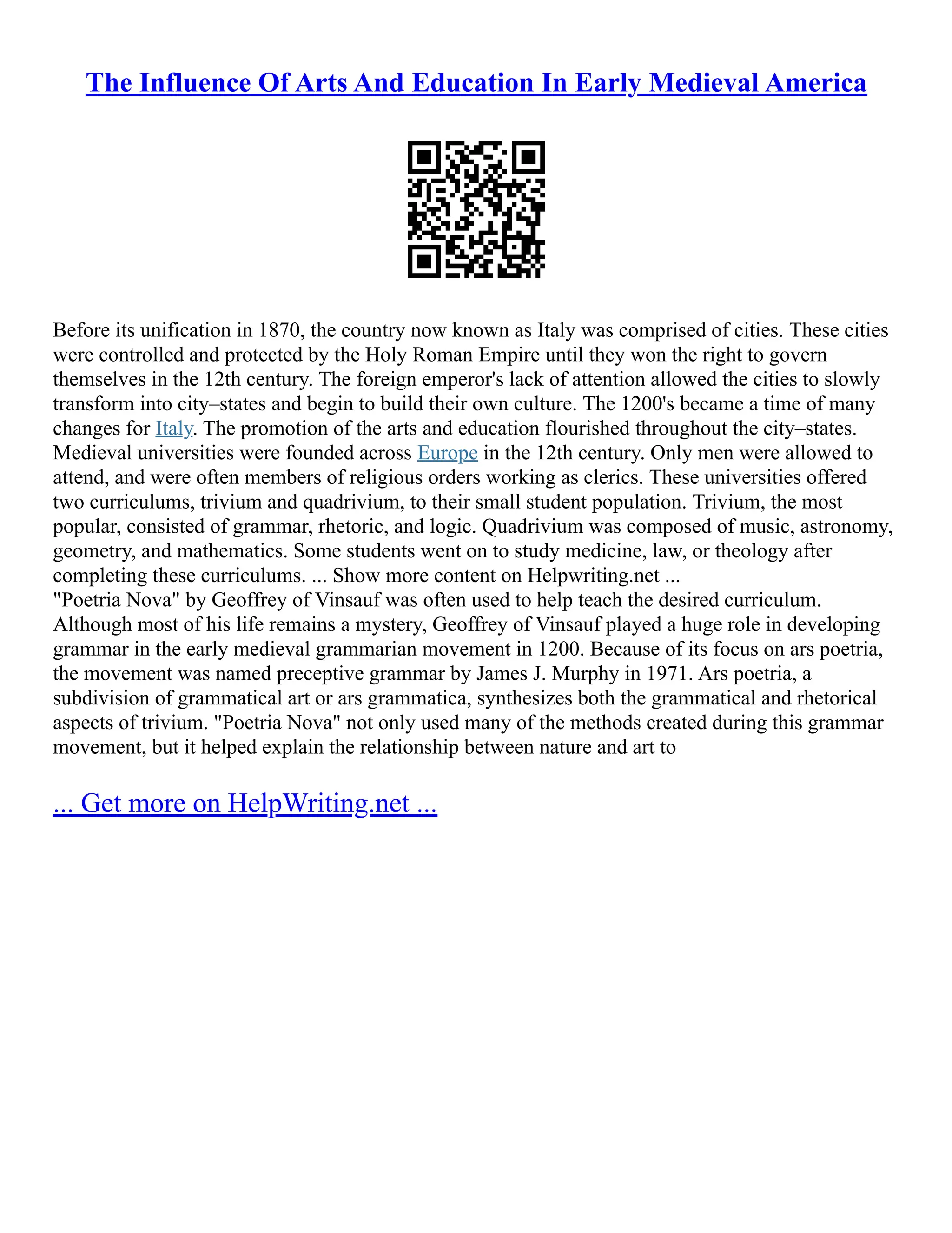 The Influence Of Arts And Education In Early Medieval America
Before its unification in 1870, the country now known as Italy was comprised of cities. These cities
were controlled and protected by the Holy Roman Empire until they won the right to govern
themselves in the 12th century. The foreign emperor's lack of attention allowed the cities to slowly
transform into city–states and begin to build their own culture. The 1200's became a time of many
changes for Italy. The promotion of the arts and education flourished throughout the city–states.
Medieval universities were founded across Europe in the 12th century. Only men were allowed to
attend, and were often members of religious orders working as clerics. These universities offered
two curriculums, trivium and quadrivium, to their small student population. Trivium, the most
popular, consisted of grammar, rhetoric, and logic. Quadrivium was composed of music, astronomy,
geometry, and mathematics. Some students went on to study medicine, law, or theology after
completing these curriculums. ... Show more content on Helpwriting.net ...
"Poetria Nova" by Geoffrey of Vinsauf was often used to help teach the desired curriculum.
Although most of his life remains a mystery, Geoffrey of Vinsauf played a huge role in developing
grammar in the early medieval grammarian movement in 1200. Because of its focus on ars poetria,
the movement was named preceptive grammar by James J. Murphy in 1971. Ars poetria, a
subdivision of grammatical art or ars grammatica, synthesizes both the grammatical and rhetorical
aspects of trivium. "Poetria Nova" not only used many of the methods created during this grammar
movement, but it helped explain the relationship between nature and art to
... Get more on HelpWriting.net ...
 