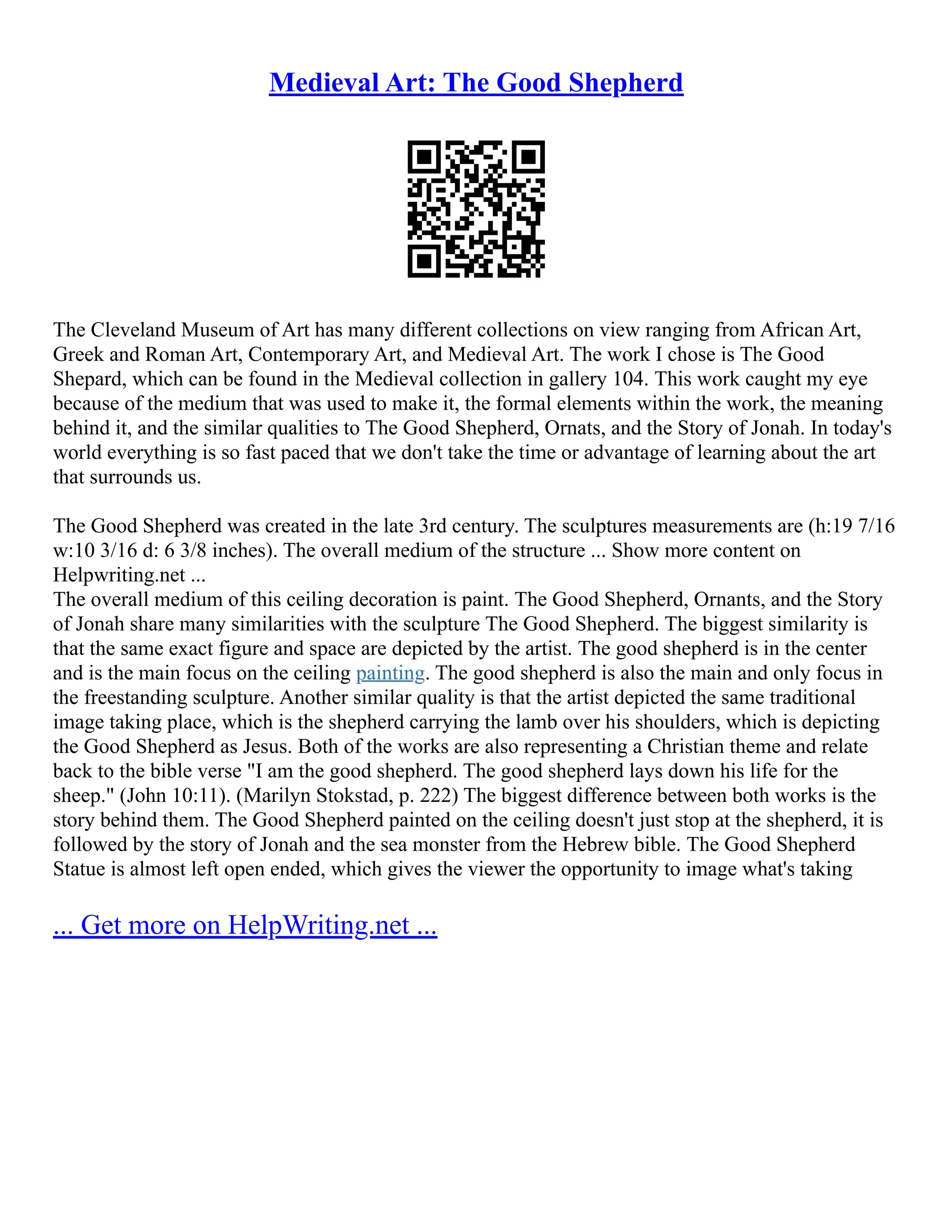 Medieval Art: The Good Shepherd
The Cleveland Museum of Art has many different collections on view ranging from African Art,
Greek and Roman Art, Contemporary Art, and Medieval Art. The work I chose is The Good
Shepard, which can be found in the Medieval collection in gallery 104. This work caught my eye
because of the medium that was used to make it, the formal elements within the work, the meaning
behind it, and the similar qualities to The Good Shepherd, Ornats, and the Story of Jonah. In today's
world everything is so fast paced that we don't take the time or advantage of learning about the art
that surrounds us.
The Good Shepherd was created in the late 3rd century. The sculptures measurements are (h:19 7/16
w:10 3/16 d: 6 3/8 inches). The overall medium of the structure ... Show more content on
Helpwriting.net ...
The overall medium of this ceiling decoration is paint. The Good Shepherd, Ornants, and the Story
of Jonah share many similarities with the sculpture The Good Shepherd. The biggest similarity is
that the same exact figure and space are depicted by the artist. The good shepherd is in the center
and is the main focus on the ceiling painting. The good shepherd is also the main and only focus in
the freestanding sculpture. Another similar quality is that the artist depicted the same traditional
image taking place, which is the shepherd carrying the lamb over his shoulders, which is depicting
the Good Shepherd as Jesus. Both of the works are also representing a Christian theme and relate
back to the bible verse "I am the good shepherd. The good shepherd lays down his life for the
sheep." (John 10:11). (Marilyn Stokstad, p. 222) The biggest difference between both works is the
story behind them. The Good Shepherd painted on the ceiling doesn't just stop at the shepherd, it is
followed by the story of Jonah and the sea monster from the Hebrew bible. The Good Shepherd
Statue is almost left open ended, which gives the viewer the opportunity to image what's taking
... Get more on HelpWriting.net ...
 
