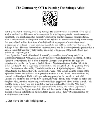 The Controversy Of The Painting The Zuloaga Affair
and they rejected the painting created by Zuloaga. He resented this so much that he went against
Madrid s cultural establishment and even went as far as telling everyone he came into contact
with that he was adopting another nationality. During the next three decades he rejected every
offer to show his work in the Spanish Pavilion and declined all honors and academy memberships
that were offered to him. Some time after that incident, an eruption of another issue arose
concerning a cross breed between a artistic, journalistic and political controversy known as The
Zuloaga Affair . The main reason behind the controversy was the Basque s powerful presentation in
ancient Spain that was slowly deteriorating as a result of the people of the rural... Show more
content on Helpwriting.net ...
In the Equestrian Portrait of Maria del Rosario Cayetanna Fitz James Stuary y de Silva,
Eighteenth Duchess of Alba, Zuloaga was trying to convey and capture her innocence. The little
figures in the foreground that is often a staple in Zuloaga s latest portraits. The dogs are
important and may be real figures in her life. Shearer West says dogs are fidelity Fidelity is
commonly described as being among a martial status and being faithful and depicts the strong
bond of the couple s relationship. The dachshund is in a 1918 painting Ingancio did of her
father, Jacobo Fitz James Stuart, the seventeenth Duke of Alba as well as in the portrait of the
equestrian portrait of Cayetanna, the Eighteenth Duchess of Alba. While I have not found any
research on this subject, I believe this particular dog passed by the time the portrait of the
Duchess was made but as a way to show fidelity, showing a family bond between the father and
daughter. Also, there is a another dog which looks like a puppy with a bow around its neck. This
could be the new family dog and a symbol of ever growing bond between the Alba family.
Zuloaga s most important message about the sitter was to convey and capture Cayetanna s
innocence. One of the figures to the left of her and the horse is Mickey Mouse who was a
creature of mythic stature should be shrouded in legend. While I believe Cayetanna asked for
Mickey Mouse to be in her
... Get more on HelpWriting.net ...
 