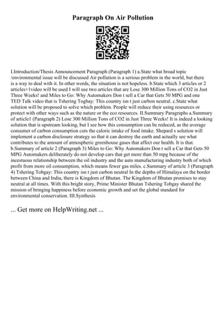 Paragraph On Air Pollution
I.Introduction/Thesis Announcement Paragraph (Paragraph 1) a.State what broad topic
/environmental issue will be discussed Air pollution is a serious problem in the world, but there
is a way to deal with it. In other words, the situation is not hopeless. b.State which 3 articles or 2
articles+1video will be used I will use two articles that are Lose 300 Million Tons of CO2 in Just
Three Weeks! and Miles to Go: Why Automakers Don t sell a Car that Gets 50 MPG and one
TED Talk video that is Tshering Togbay: This country isn t just carbon neutral. c.State what
solution will be proposed to solve which problem. People will reduce their using resources or
protect with other ways such as the nature or the eco resources. II.Summary Paragraphs a.Summary
of article1 (Paragraph 2) Lose 300 Million Tons of CO2 in Just Three Weeks! It is indeed a looking
solution that is upstream looking, but I see how this consumption can be reduced, as the average
consumer of carbon consumption cuts the caloric intake of food intake. Shepard s solution will
implement a carbon disclosure strategy so that it can destroy the earth and actually see what
contributes to the amount of atmospheric greenhouse gases that affect our health. It is that.
b.Summary of article 2 (Paragraph 3) Miles to Go: Why Automakers Don t sell a Car that Gets 50
MPG Automakers deliberately do not develop cars that get more than 50 mpg because of the
incestuous relationship between the oil industry and the auto manufacturing industry both of which
profit from more oil consumption, which means fewer gas miles. c.Summary of article 3 (Paragraph
4) Tshering Tobgay: This country isn t just carbon neutral In the depths of Himalaya on the border
between China and India, there is Kingdom of Bhutan. The Kingdom of Bhutan promises to stay
neutral at all times. With this bright story, Prime Minister Bhutan Tshering Tobgay shared the
mission of bringing happiness before economic growth and set the global standard for
environmental conservation. III.Synthesis
... Get more on HelpWriting.net ...
 