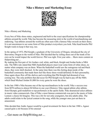 Nike s History and Marketing Essay
Nike s History and Marketing
Every box of Nike shoes states, engineered and built to the exact specifications for championship
athletes around the world. Nike has become the measuring stick in the world of merchandising and
endorsing. Top athletes around the world are often seen with a famous Nike swoosh on their shoes.
It is not uncommon to see some form of Nike product everywhere you look. Nike head honcho Phil
Knight wants to keep it that way, too.
In the spring of 1972, Phil Knight, a graduate of the University of Oregon, introduced the city of
Beaverton, Oregon to the world of Nike. Phil decided that by selling shoes out of the trunk of his
own car he would impact the world forever. Phil was right. First year sales ... Show more content on
Helpwriting.net ...
By making the first pair of Air Jordan s red, white, and black, Knight and Jordan broke a NBA
rule. The NBA rule stated that NBA basketball players must wear some form of white shoes, no
matter what company was on them. When the basketball world saw the outrageous red and black
shoes, they were shell shocked. At the same time there was this feeling deep inside of the
basketball community that made them feel like those shoes would definitely fit their personality.
Once again shoes flew off the shelves and everything that Phil Knight had dreamed of was
coming true. The only problem that did occur for Phil Knight was he had to pay off the NBA
which fined Michael Jordan $1,000 for every game he wore the shoes.
In the late 1980 s Nike became one of the top merchandisers in the world. Nike s success rose
from $870 million to almost $4 billion in one year (History). Nike signed athlete after athlete,
from Olympic gold medallists to top performers in the sports fields. Nike dramatized select athletes
in music video commercials. One of Nike s most famous commercials was put to the music of John
Lennon s classic hit Imagine. This was a hit for not only youngsters, but also adults alike. The
adults could relate to the lyrical content in the song, while the younger ones just sat there in
amazement.
Nike decided that Andre Agassi would be a good investment for them in the late 1980 s. Agassi
caused quite a stir because of his unusual
... Get more on HelpWriting.net ...
 