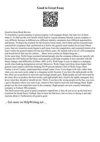 Good to Great Essay
Good to Great Book Review
To transform a good company to great company is all manages dream, but only few of them
make it. To find out the core factors which lead to a good company became a great company is
very difficult, because in different era, different industry companies face different opportunities
and threats. To begin the research for the Good to Great study, Jim Collins and his research team
searched for companies that: performed at or below the general stock market for at least fifteen
years; then at a transition point began to pull away from the competition, and sustained returns of at
least 3 times the general market for the next fifteen years. He started with a list of 1,435 companies
and found eleven that met his criteria. ... Show more content on Helpwriting.net ...
In the same time, Wells Fargo recruited talented people into the companywithout any specific job,
because the CEO believed that these smart people could help company to face and deal with the
future changes and difficulties (Collins, 2001, p.42). Well Fargo is easy to adapt to a changing
world when banking deregulation arrived. Moreover, Wells Fargo went three times higher than
general stock market which the banking fell 59 percent behind. CEO of Wells Fargo, Dick
Cooley a level 5 leader, understand three simple truths. First, if you begin with who, rather than
what, you can more easily adapt to a changing world. Second, if you have the right people on the
bus, there are no problem to motivate and manage people goes. Right people are self motivated by
the inner drive to produce the best results, and right people don t need to be tightly managed, they
know what they should or should not do. Third, if you have the wrong people on the bus, you won
t get to the place where you want to go, whatever how hard to motivate and manage them. Right
people are the most important asset in the company. Right people can turn a nearly bankruptcy
company to Fortune 500 company.
The third reason why good to great companies outperform, is they do not cover up the bad news
(confront the brutal facts). Nobody likes to hear the bad news, but we have to facing it and take
reaction about it. Furthermore all good to great
... Get more on HelpWriting.net ...
 