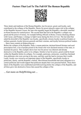 Factors That Led To The Fall Of The Roman Republic
Three ideals and traditions of the Roman Republic, lust for power, greed, and loyalty, each
contributed to the collapse of the Republic. Desire for power played a major role in the collapse
of the Republic because Caesar, the man who arguably began the Republic s downfall, marched
on Rome because he wanted power. The second ideal that led to the Republic s collapse was
greed and the power of money, for example bribing officials in Rome, Crassus shocking alliance
with Caesar, and Pompey s strategy to fight Caesar during the first civil war. The last ideal that
aided the downfall of the Republic was loyalty, specifically citizens loyalty to political leaders or
military generals, loyalty between generals and their veterans, and loyalty between political leaders.
... Show more content on Helpwriting.net ...
Before the collapse of the Republic, Sulla, a roman patrician, declared himself dictator and used
proscription lists, a list of people posted in the forum who were declared enemies of the state, to
maintain his power. This example shows how lust for power was inherent and already
destructive in the Republic, prior to its collapse. Similar to lust for power, greed could be found
within the Republic before its collapse. For example, patricians, aristocrats, would buy farmland
from plebeians who were serving in the army, and they used the land to increase their wealth.
Lastly, loyalty was viewed as an important aspect of the Republic, specifically loyalty to
politicians, family, and the Republic s beliefs. Most Roman households had some allegiance to a
certain politician and would support that politician despite their own personal beliefs. These three
ideals of the Republic were established and followed long before the collapse of the Republic, and
all three grew into destructive forces that caused the collapse of the
... Get more on HelpWriting.net ...
 