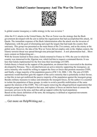 Global Counter Insurgency And The War On Terror
Is global counter insurgency a viable strategy in the war on terror ?
After the 9/11 attacks in the United States, the War on Terror was the strategy that the Bush
government developed with the aim to defeat the organization that had accomplished this attack, Al
Qaeda. The immediate response of the Bush Administration after the attack was the invasion of
Afghanistan, with the goal of eliminating and expel the targets that had made the country their
sanctuary. This group was presented as the main threat of the 21st century, and as the enemy at the
global scale. However, the idea of the War on Terror did not employ only in the Afghan context, the
Islamic terrorist threat was spread through nine principal theatres . A new phenomenon had... Show
more content on Helpwriting.net ...
With the lessons learned in these areas, Galula returned to France in 1956, the year in which the
country was immersed in the Algerian war, which led him to request a command therein. It was
here that Galula implemented for the first time their knowledge of COIN.
Galula theory is based on the support of the population, an element that is recovered in the doctrine
developed by Petraeus. This is divided between an active minority supporting the insurgency, an
active minority who would be willing to support the force or forces that promote measures COIN,
and finally, a large majority of the population passive (FM 3 24, 2006: 1 20). The aim of COIN
operations would therefore gain the support of the active minority that is potentially in their favour,
so that this in turn get mobilized the passive majority of the population against the insurgent group.
Besides military measures to reduce and eliminate the insurgent forces, for the author it is essential
to isolate the population of these groups, in order to avoid a possible mobilization of the same
against the interests of the COIN. This will require removing the alleged political organization that
insurgent groups have developed in that area, and replace it forces an interim basis to ensure the
necessary services in the area, and thus add up support within the local population.
Based on the classic definition of the term, the insurgency is defined as organized movements
aimed at overthrowing a
... Get more on HelpWriting.net ...
 