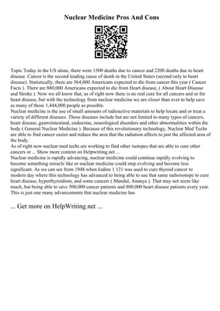 Nuclear Medicine Pros And Cons
Topic Today in the US alone, there were 1500 deaths due to cancer and 2200 deaths due to heart
disease. Cancer is the second leading cause of death in the United States (second only to heart
disease). Statistically, there are 564,000 Americans expected to die from cancer this year ( Cancer
Facts ). There are 880,000 Americans expected to die from Heart disease, ( About Heart Disease
and Stroke ). Now we all know that, as of right now there is no real cure for all cancers and or for
heart disease, but with the technology from nuclear medicine we are closer than ever to help save
as many of those 1,444,000 people as possible.
Nuclear medicine is the use of small amounts of radioactive materials to help locate and or treat a
variety of different diseases. Those diseases include but are not limited to many types of cancers,
heart disease, gastrointestinal, endocrine, neurological disorders and other abnormalities within the
body ( General Nuclear Medicine ). Because of this revolutionary technology, Nuclear Med Techs
are able to find cancer easier and reduce the area that the radiation affects to just the affected area of
the body.
As of right now nuclear med techs are working to find other isotopes that are able to cure other
cancers or ... Show more content on Helpwriting.net ...
Nuclear medicine is rapidly advancing, nuclear medicine could continue rapidly evolving to
become something miracle like or nuclear medicine could stop evolving and become less
significant. As we can see from 1948 when Iodine 1 131 was used to cure thyroid cancer to
modern day where this technology has advanced to being able to use that same radioisotope to cure
heart disease, hyperthyroidism, and some cancers ( Mandal, Ananya ). That may not seem like
much, but being able to save 500,000 cancer patients and 800,000 heart disease patients every year.
This is just one many advancements that nuclear medicine has
... Get more on HelpWriting.net ...
 